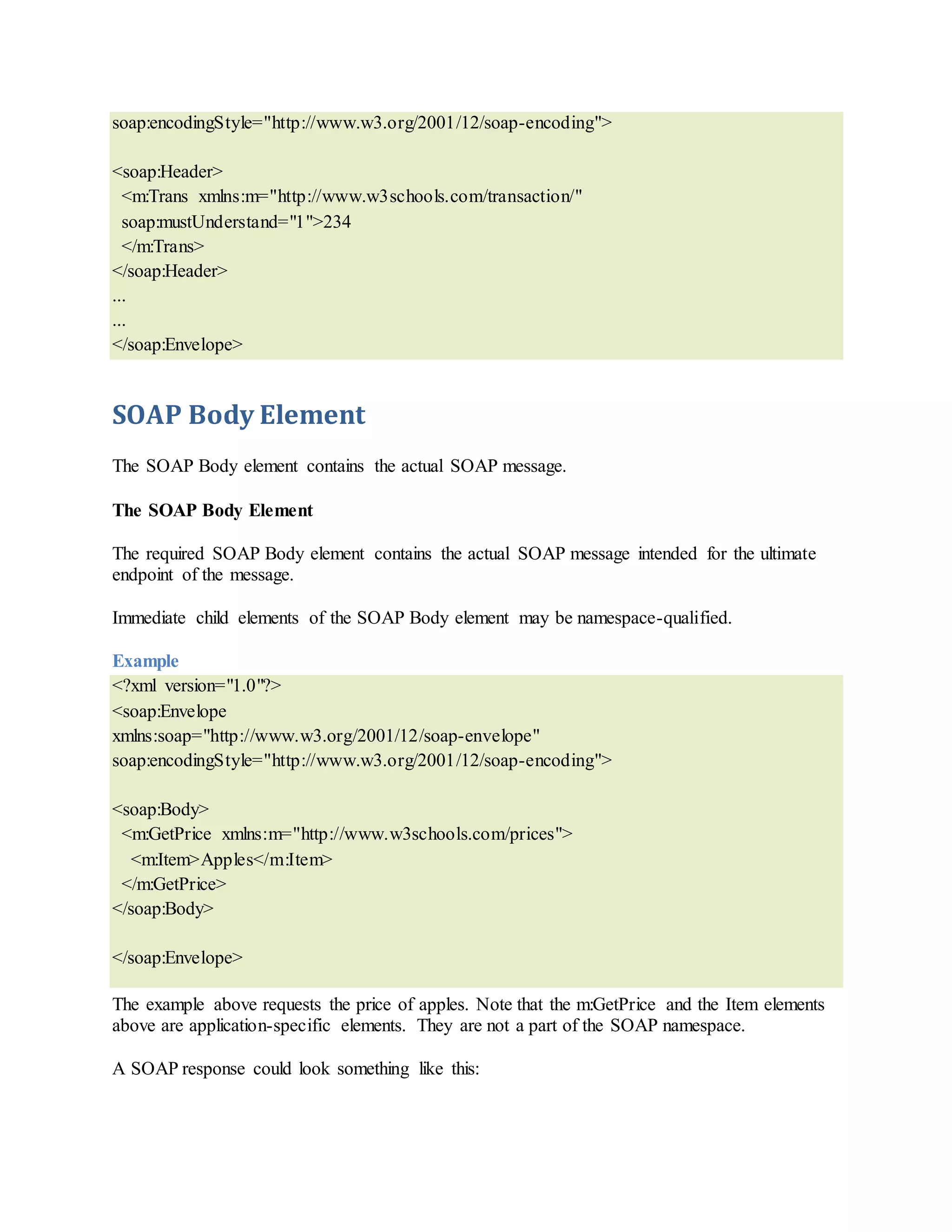 soap:encodingStyle="http://www.w3.org/2001/12/soap-encoding">
<soap:Header>
<m:Trans xmlns:m="http://www.w3schools.com/transaction/"
soap:mustUnderstand="1">234
</m:Trans>
</soap:Header>
...
...
</soap:Envelope>
SOAP Body Element
The SOAP Body element contains the actual SOAP message.
The SOAP Body Element
The required SOAP Body element contains the actual SOAP message intended for the ultimate
endpoint of the message.
Immediate child elements of the SOAP Body element may be namespace-qualified.
Example
<?xml version="1.0"?>
<soap:Envelope
xmlns:soap="http://www.w3.org/2001/12/soap-envelope"
soap:encodingStyle="http://www.w3.org/2001/12/soap-encoding">
<soap:Body>
<m:GetPrice xmlns:m="http://www.w3schools.com/prices">
<m:Item>Apples</m:Item>
</m:GetPrice>
</soap:Body>
</soap:Envelope>
The example above requests the price of apples. Note that the m:GetPrice and the Item elements
above are application-specific elements. They are not a part of the SOAP namespace.
A SOAP response could look something like this:
 