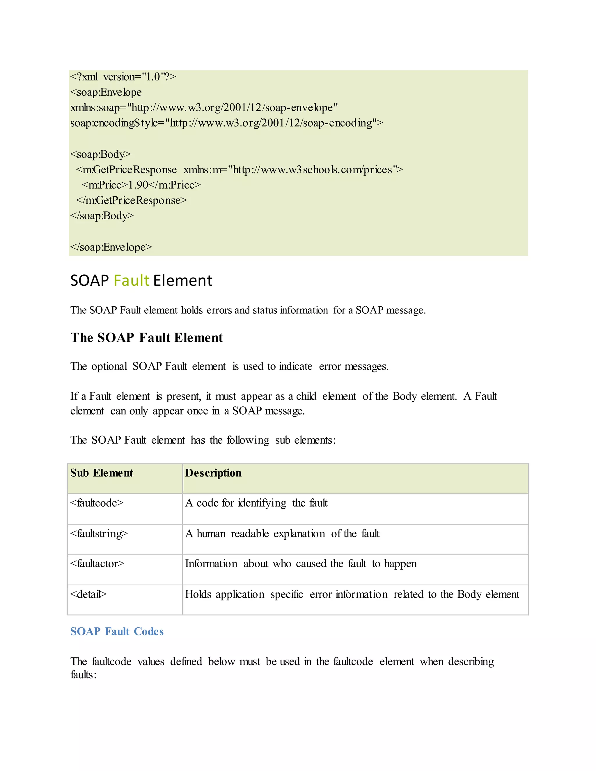 <?xml version="1.0"?>
<soap:Envelope
xmlns:soap="http://www.w3.org/2001/12/soap-envelope"
soap:encodingStyle="http://www.w3.org/2001/12/soap-encoding">
<soap:Body>
<m:GetPriceResponse xmlns:m="http://www.w3schools.com/prices">
<m:Price>1.90</m:Price>
</m:GetPriceResponse>
</soap:Body>
</soap:Envelope>
SOAP Fault Element
The SOAP Fault element holds errors and status information for a SOAP message.
The SOAP Fault Element
The optional SOAP Fault element is used to indicate error messages.
If a Fault element is present, it must appear as a child element of the Body element. A Fault
element can only appear once in a SOAP message.
The SOAP Fault element has the following sub elements:
Sub Element Description
<faultcode> A code for identifying the fault
<faultstring> A human readable explanation of the fault
<faultactor> Information about who caused the fault to happen
<detail> Holds application specific error information related to the Body element
SOAP Fault Codes
The faultcode values defined below must be used in the faultcode element when describing
faults:
 