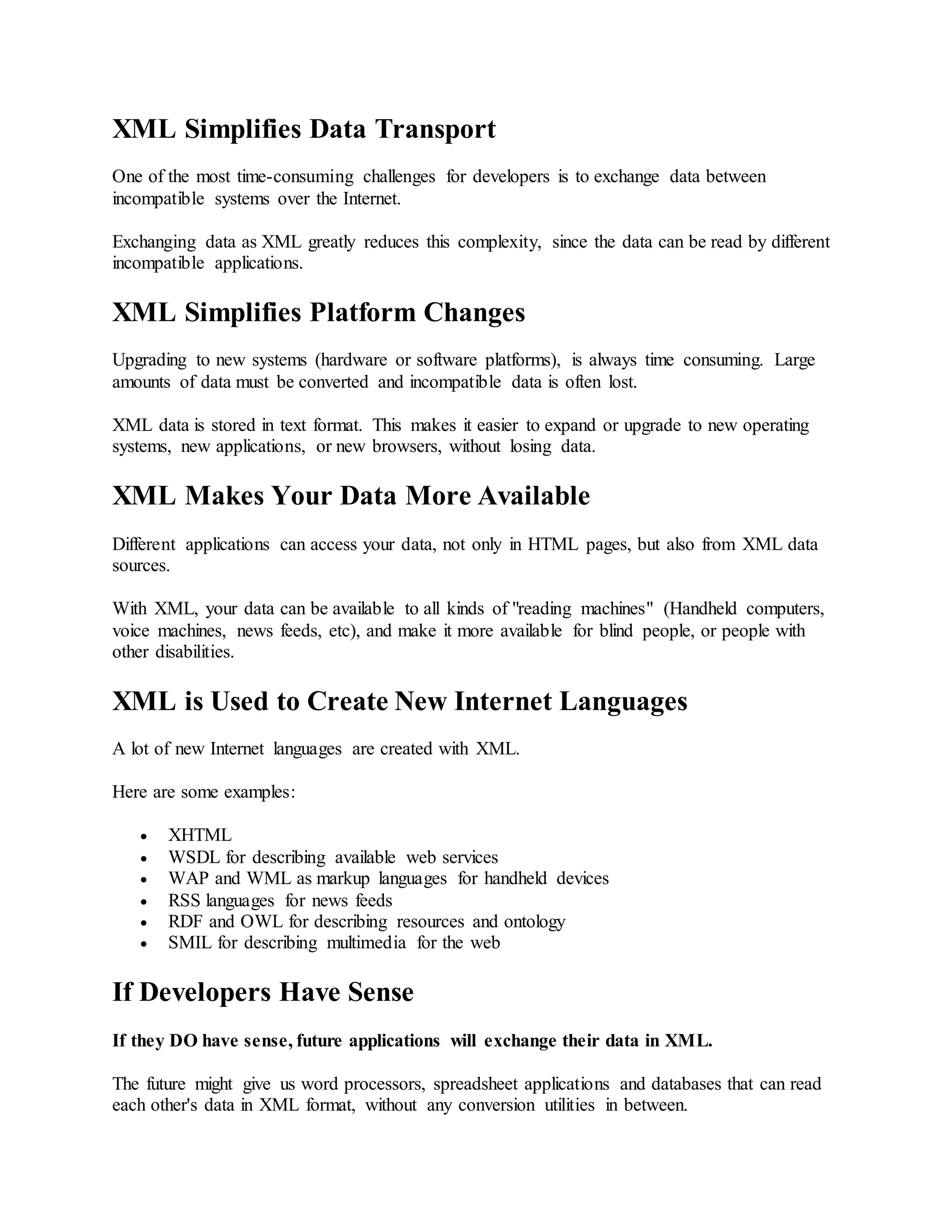 XML Simplifies Data Transport
One of the most time-consuming challenges for developers is to exchange data between
incompatible systems over the Internet.
Exchanging data as XML greatly reduces this complexity, since the data can be read by different
incompatible applications.
XML Simplifies Platform Changes
Upgrading to new systems (hardware or software platforms), is always time consuming. Large
amounts of data must be converted and incompatible data is often lost.
XML data is stored in text format. This makes it easier to expand or upgrade to new operating
systems, new applications, or new browsers, without losing data.
XML Makes Your Data More Available
Different applications can access your data, not only in HTML pages, but also from XML data
sources.
With XML, your data can be available to all kinds of "reading machines" (Handheld computers,
voice machines, news feeds, etc), and make it more available for blind people, or people with
other disabilities.
XML is Used to Create New Internet Languages
A lot of new Internet languages are created with XML.
Here are some examples:
 XHTML
 WSDL for describing available web services
 WAP and WML as markup languages for handheld devices
 RSS languages for news feeds
 RDF and OWL for describing resources and ontology
 SMIL for describing multimedia for the web
If Developers Have Sense
If they DO have sense, future applications will exchange their data in XML.
The future might give us word processors, spreadsheet applications and databases that can read
each other's data in XML format, without any conversion utilities in between.
 