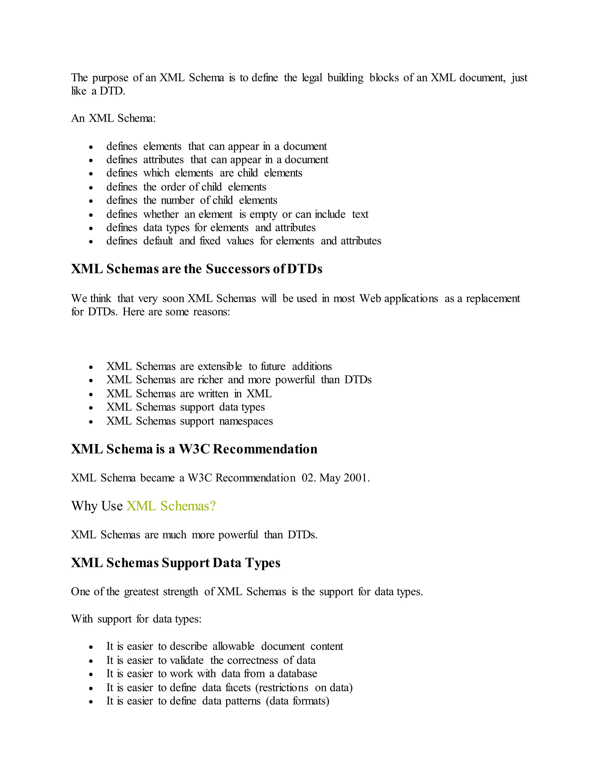 The purpose of an XML Schema is to define the legal building blocks of an XML document, just
like a DTD.
An XML Schema:
 defines elements that can appear in a document
 defines attributes that can appear in a document
 defines which elements are child elements
 defines the order of child elements
 defines the number of child elements
 defines whether an element is empty or can include text
 defines data types for elements and attributes
 defines default and fixed values for elements and attributes
XML Schemas are the Successors ofDTDs
We think that very soon XML Schemas will be used in most Web applications as a replacement
for DTDs. Here are some reasons:
 XML Schemas are extensible to future additions
 XML Schemas are richer and more powerful than DTDs
 XML Schemas are written in XML
 XML Schemas support data types
 XML Schemas support namespaces
XML Schema is a W3C Recommendation
XML Schema became a W3C Recommendation 02. May 2001.
Why Use XML Schemas?
XML Schemas are much more powerful than DTDs.
XML Schemas Support Data Types
One of the greatest strength of XML Schemas is the support for data types.
With support for data types:
 It is easier to describe allowable document content
 It is easier to validate the correctness of data
 It is easier to work with data from a database
 It is easier to define data facets (restrictions on data)
 It is easier to define data patterns (data formats)
 
