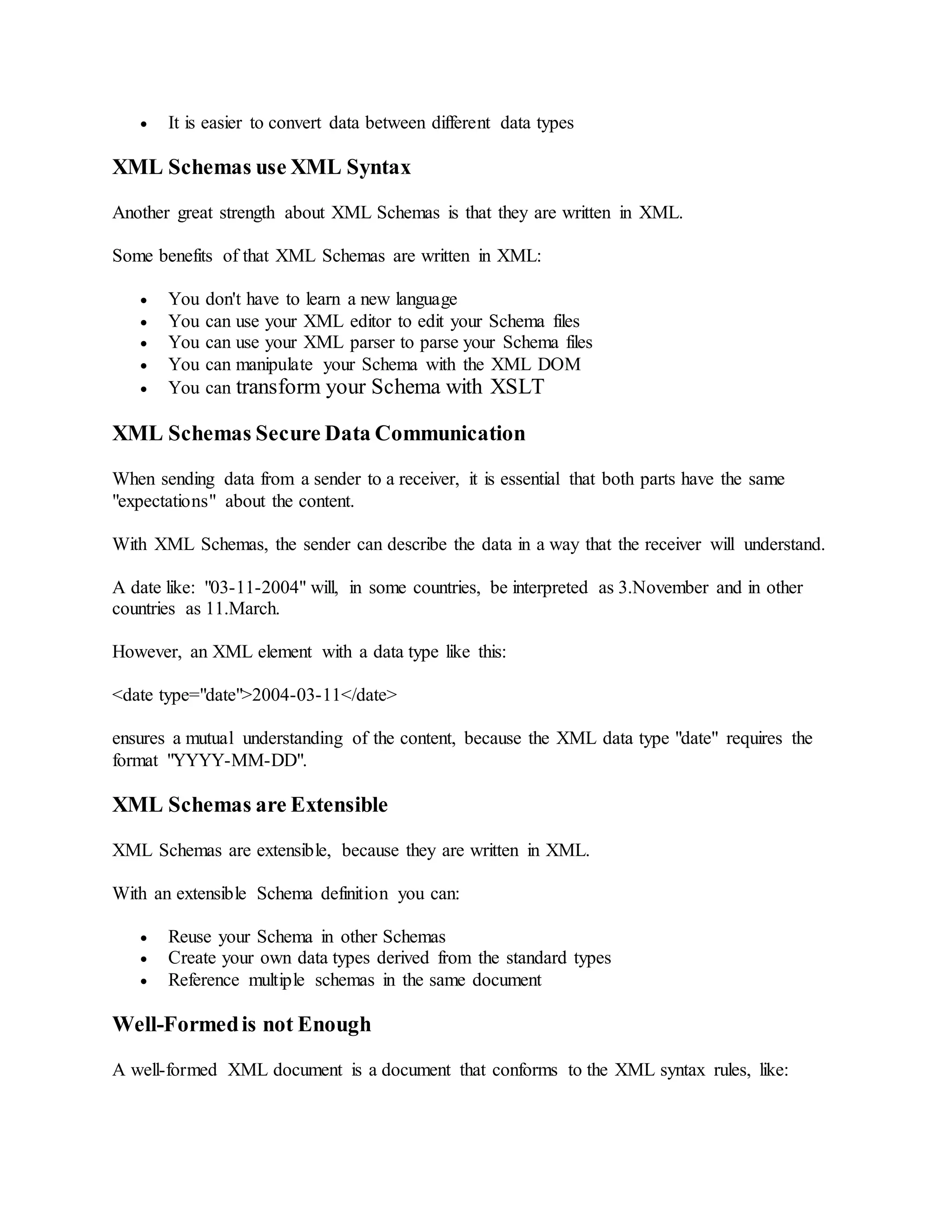  It is easier to convert data between different data types
XML Schemas use XML Syntax
Another great strength about XML Schemas is that they are written in XML.
Some benefits of that XML Schemas are written in XML:
 You don't have to learn a new language
 You can use your XML editor to edit your Schema files
 You can use your XML parser to parse your Schema files
 You can manipulate your Schema with the XML DOM
 You can transform your Schema with XSLT
XML Schemas Secure Data Communication
When sending data from a sender to a receiver, it is essential that both parts have the same
"expectations" about the content.
With XML Schemas, the sender can describe the data in a way that the receiver will understand.
A date like: "03-11-2004" will, in some countries, be interpreted as 3.November and in other
countries as 11.March.
However, an XML element with a data type like this:
<date type="date">2004-03-11</date>
ensures a mutual understanding of the content, because the XML data type "date" requires the
format "YYYY-MM-DD".
XML Schemas are Extensible
XML Schemas are extensible, because they are written in XML.
With an extensible Schema definition you can:
 Reuse your Schema in other Schemas
 Create your own data types derived from the standard types
 Reference multiple schemas in the same document
Well-Formedis not Enough
A well-formed XML document is a document that conforms to the XML syntax rules, like:
 