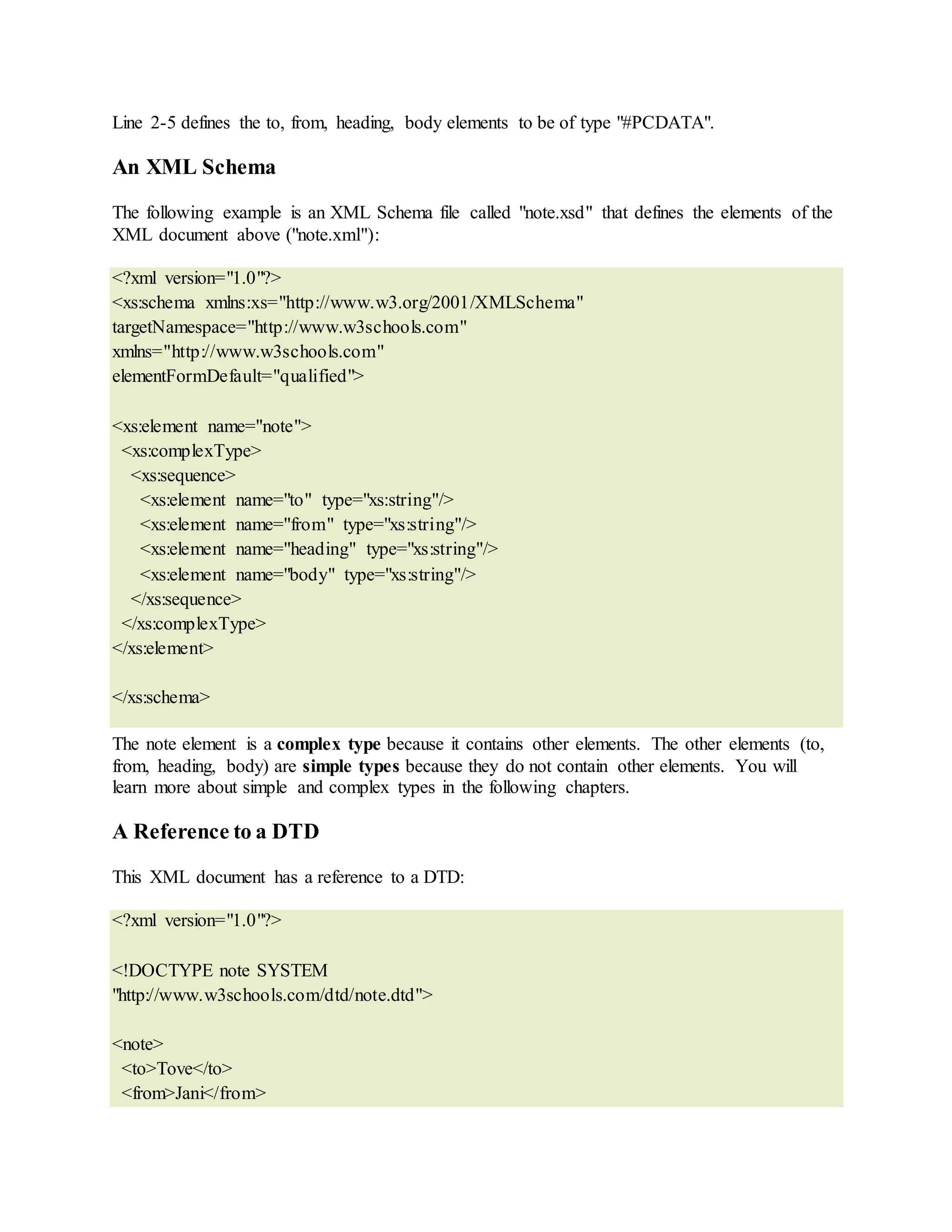 Line 2-5 defines the to, from, heading, body elements to be of type "#PCDATA".
An XML Schema
The following example is an XML Schema file called "note.xsd" that defines the elements of the
XML document above ("note.xml"):
<?xml version="1.0"?>
<xs:schema xmlns:xs="http://www.w3.org/2001/XMLSchema"
targetNamespace="http://www.w3schools.com"
xmlns="http://www.w3schools.com"
elementFormDefault="qualified">
<xs:element name="note">
<xs:complexType>
<xs:sequence>
<xs:element name="to" type="xs:string"/>
<xs:element name="from" type="xs:string"/>
<xs:element name="heading" type="xs:string"/>
<xs:element name="body" type="xs:string"/>
</xs:sequence>
</xs:complexType>
</xs:element>
</xs:schema>
The note element is a complex type because it contains other elements. The other elements (to,
from, heading, body) are simple types because they do not contain other elements. You will
learn more about simple and complex types in the following chapters.
A Reference to a DTD
This XML document has a reference to a DTD:
<?xml version="1.0"?>
<!DOCTYPE note SYSTEM
"http://www.w3schools.com/dtd/note.dtd">
<note>
<to>Tove</to>
<from>Jani</from>
 