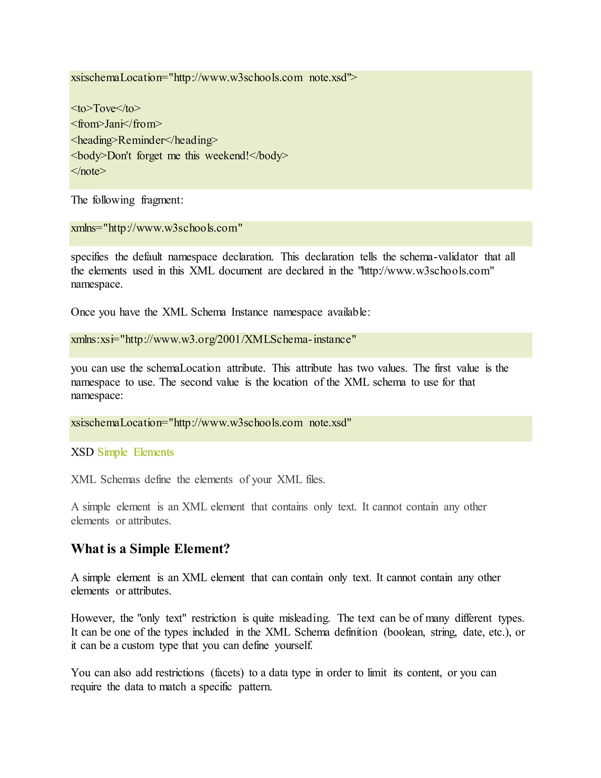 xsi:schemaLocation="http://www.w3schools.com note.xsd">
<to>Tove</to>
<from>Jani</from>
<heading>Reminder</heading>
<body>Don't forget me this weekend!</body>
</note>
The following fragment:
xmlns="http://www.w3schools.com"
specifies the default namespace declaration. This declaration tells the schema-validator that all
the elements used in this XML document are declared in the "http://www.w3schools.com"
namespace.
Once you have the XML Schema Instance namespace available:
xmlns:xsi="http://www.w3.org/2001/XMLSchema-instance"
you can use the schemaLocation attribute. This attribute has two values. The first value is the
namespace to use. The second value is the location of the XML schema to use for that
namespace:
xsi:schemaLocation="http://www.w3schools.com note.xsd"
XSD Simple Elements
XML Schemas define the elements of your XML files.
A simple element is an XML element that contains only text. It cannot contain any other
elements or attributes.
What is a Simple Element?
A simple element is an XML element that can contain only text. It cannot contain any other
elements or attributes.
However, the "only text" restriction is quite misleading. The text can be of many different types.
It can be one of the types included in the XML Schema definition (boolean, string, date, etc.), or
it can be a custom type that you can define yourself.
You can also add restrictions (facets) to a data type in order to limit its content, or you can
require the data to match a specific pattern.
 