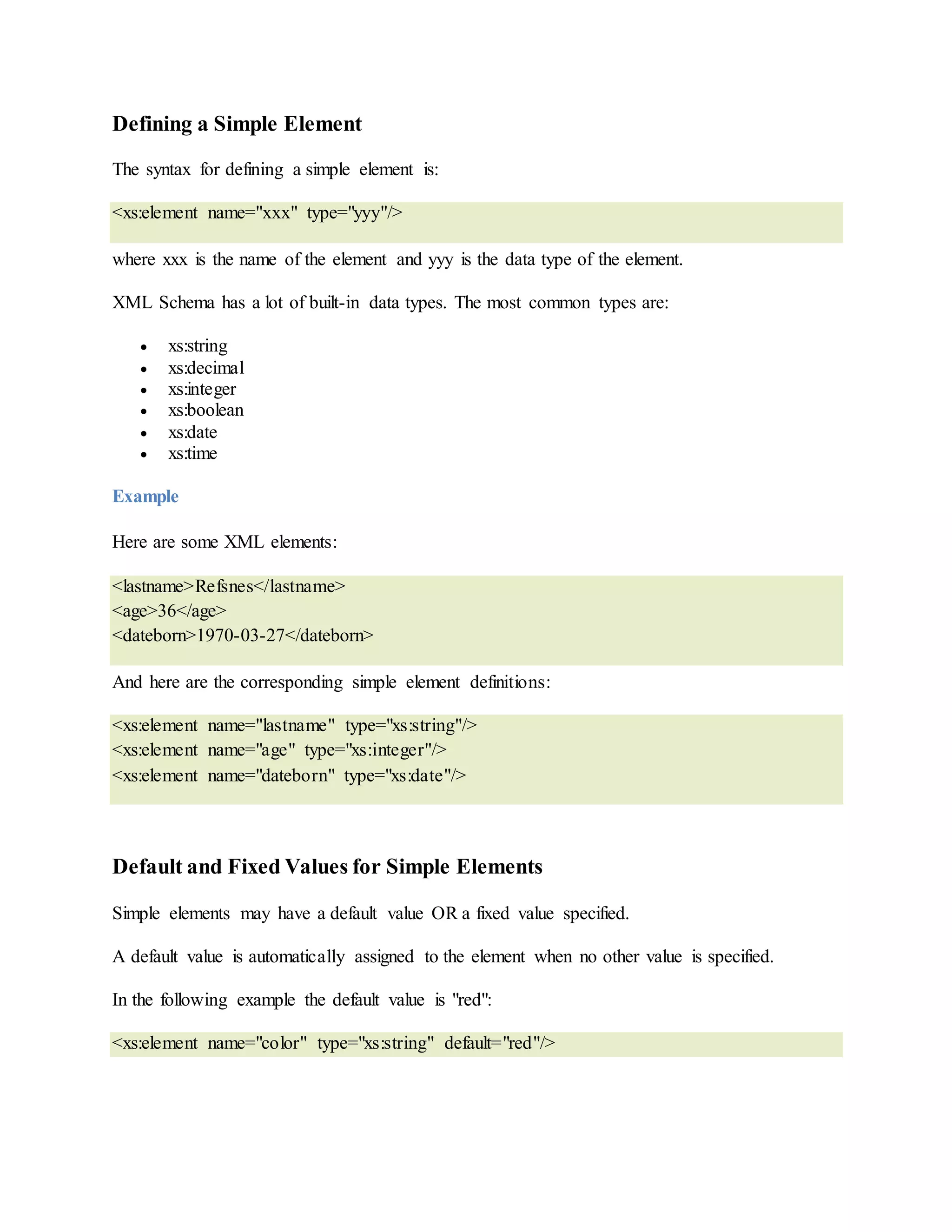 Defining a Simple Element
The syntax for defining a simple element is:
<xs:element name="xxx" type="yyy"/>
where xxx is the name of the element and yyy is the data type of the element.
XML Schema has a lot of built-in data types. The most common types are:
 xs:string
 xs:decimal
 xs:integer
 xs:boolean
 xs:date
 xs:time
Example
Here are some XML elements:
<lastname>Refsnes</lastname>
<age>36</age>
<dateborn>1970-03-27</dateborn>
And here are the corresponding simple element definitions:
<xs:element name="lastname" type="xs:string"/>
<xs:element name="age" type="xs:integer"/>
<xs:element name="dateborn" type="xs:date"/>
Default and Fixed Values for Simple Elements
Simple elements may have a default value OR a fixed value specified.
A default value is automatically assigned to the element when no other value is specified.
In the following example the default value is "red":
<xs:element name="color" type="xs:string" default="red"/>
 