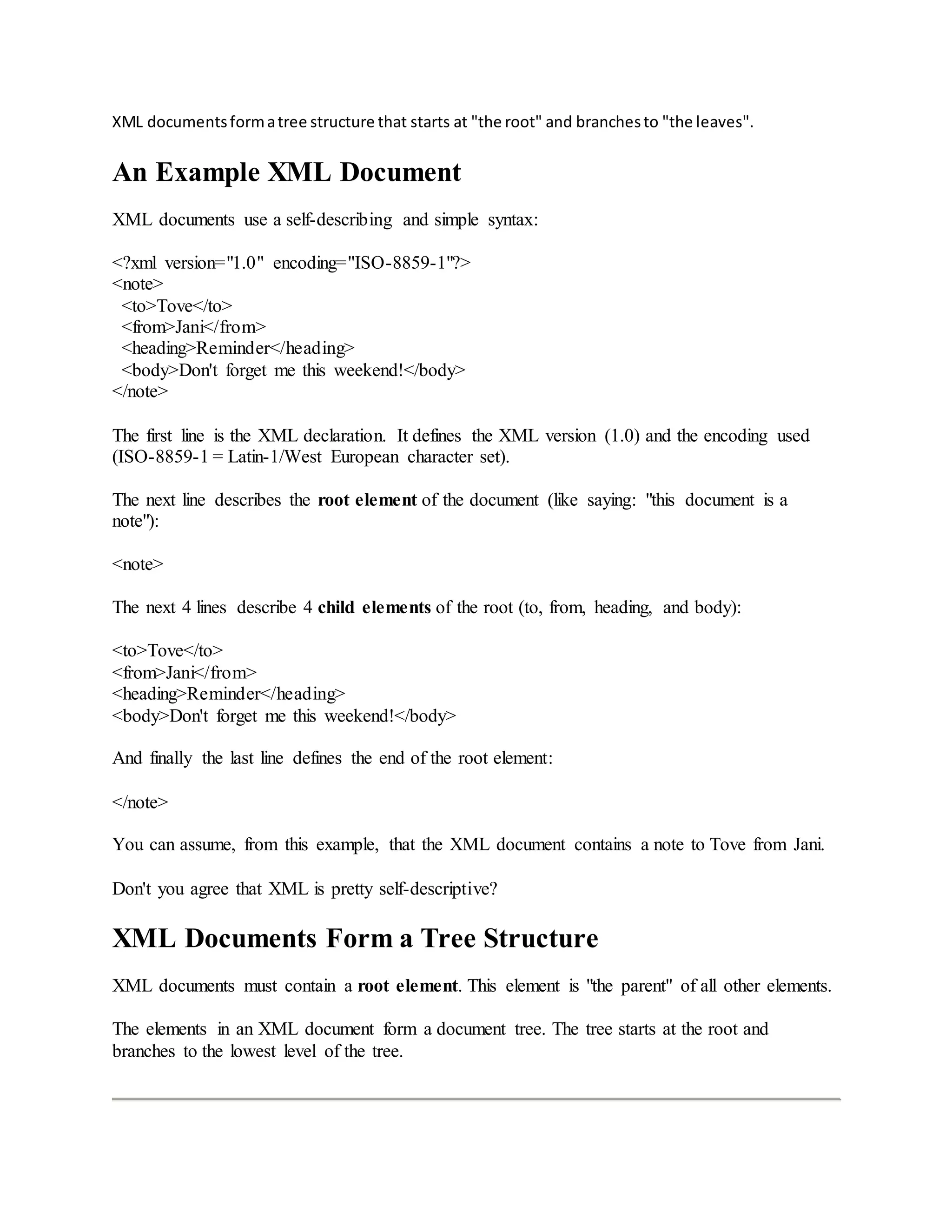 XML documentsformatree structure that starts at "the root" and branchesto "the leaves".
An Example XML Document
XML documents use a self-describing and simple syntax:
<?xml version="1.0" encoding="ISO-8859-1"?>
<note>
<to>Tove</to>
<from>Jani</from>
<heading>Reminder</heading>
<body>Don't forget me this weekend!</body>
</note>
The first line is the XML declaration. It defines the XML version (1.0) and the encoding used
(ISO-8859-1 = Latin-1/West European character set).
The next line describes the root element of the document (like saying: "this document is a
note"):
<note>
The next 4 lines describe 4 child elements of the root (to, from, heading, and body):
<to>Tove</to>
<from>Jani</from>
<heading>Reminder</heading>
<body>Don't forget me this weekend!</body>
And finally the last line defines the end of the root element:
</note>
You can assume, from this example, that the XML document contains a note to Tove from Jani.
Don't you agree that XML is pretty self-descriptive?
XML Documents Form a Tree Structure
XML documents must contain a root element. This element is "the parent" of all other elements.
The elements in an XML document form a document tree. The tree starts at the root and
branches to the lowest level of the tree.
 