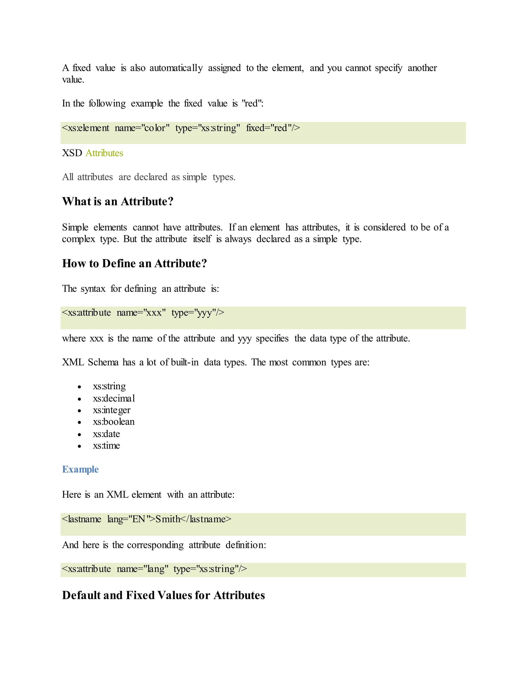 A fixed value is also automatically assigned to the element, and you cannot specify another
value.
In the following example the fixed value is "red":
<xs:element name="color" type="xs:string" fixed="red"/>
XSD Attributes
All attributes are declared as simple types.
What is an Attribute?
Simple elements cannot have attributes. If an element has attributes, it is considered to be of a
complex type. But the attribute itself is always declared as a simple type.
How to Define an Attribute?
The syntax for defining an attribute is:
<xs:attribute name="xxx" type="yyy"/>
where xxx is the name of the attribute and yyy specifies the data type of the attribute.
XML Schema has a lot of built-in data types. The most common types are:
 xs:string
 xs:decimal
 xs:integer
 xs:boolean
 xs:date
 xs:time
Example
Here is an XML element with an attribute:
<lastname lang="EN">Smith</lastname>
And here is the corresponding attribute definition:
<xs:attribute name="lang" type="xs:string"/>
Default and Fixed Values for Attributes
 