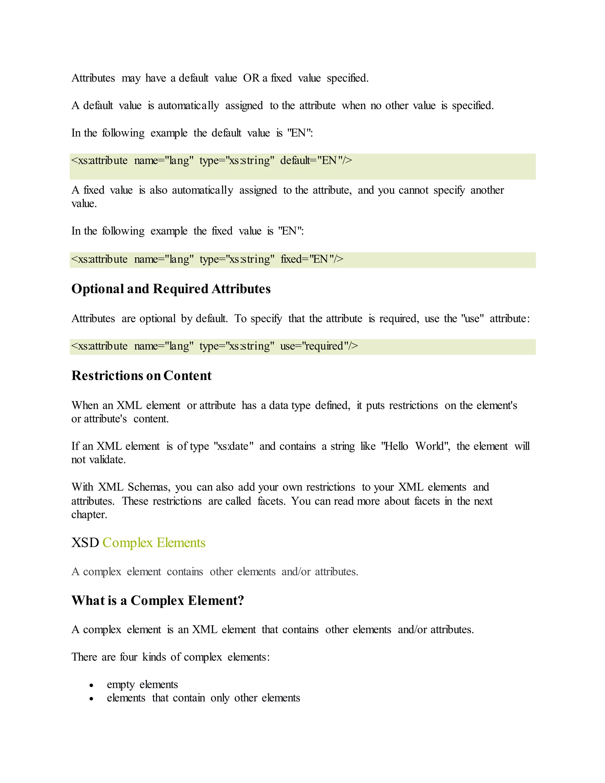 Attributes may have a default value OR a fixed value specified.
A default value is automatically assigned to the attribute when no other value is specified.
In the following example the default value is "EN":
<xs:attribute name="lang" type="xs:string" default="EN"/>
A fixed value is also automatically assigned to the attribute, and you cannot specify another
value.
In the following example the fixed value is "EN":
<xs:attribute name="lang" type="xs:string" fixed="EN"/>
Optional and Required Attributes
Attributes are optional by default. To specify that the attribute is required, use the "use" attribute:
<xs:attribute name="lang" type="xs:string" use="required"/>
Restrictions onContent
When an XML element or attribute has a data type defined, it puts restrictions on the element's
or attribute's content.
If an XML element is of type "xs:date" and contains a string like "Hello World", the element will
not validate.
With XML Schemas, you can also add your own restrictions to your XML elements and
attributes. These restrictions are called facets. You can read more about facets in the next
chapter.
XSD Complex Elements
A complex element contains other elements and/or attributes.
What is a Complex Element?
A complex element is an XML element that contains other elements and/or attributes.
There are four kinds of complex elements:
 empty elements
 elements that contain only other elements
 