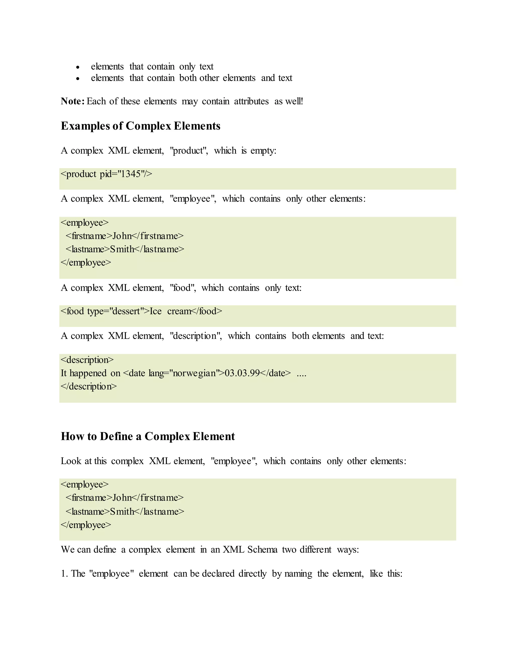  elements that contain only text
 elements that contain both other elements and text
Note: Each of these elements may contain attributes as well!
Examples of Complex Elements
A complex XML element, "product", which is empty:
<product pid="1345"/>
A complex XML element, "employee", which contains only other elements:
<employee>
<firstname>John</firstname>
<lastname>Smith</lastname>
</employee>
A complex XML element, "food", which contains only text:
<food type="dessert">Ice cream</food>
A complex XML element, "description", which contains both elements and text:
<description>
It happened on <date lang="norwegian">03.03.99</date> ....
</description>
How to Define a Complex Element
Look at this complex XML element, "employee", which contains only other elements:
<employee>
<firstname>John</firstname>
<lastname>Smith</lastname>
</employee>
We can define a complex element in an XML Schema two different ways:
1. The "employee" element can be declared directly by naming the element, like this:
 