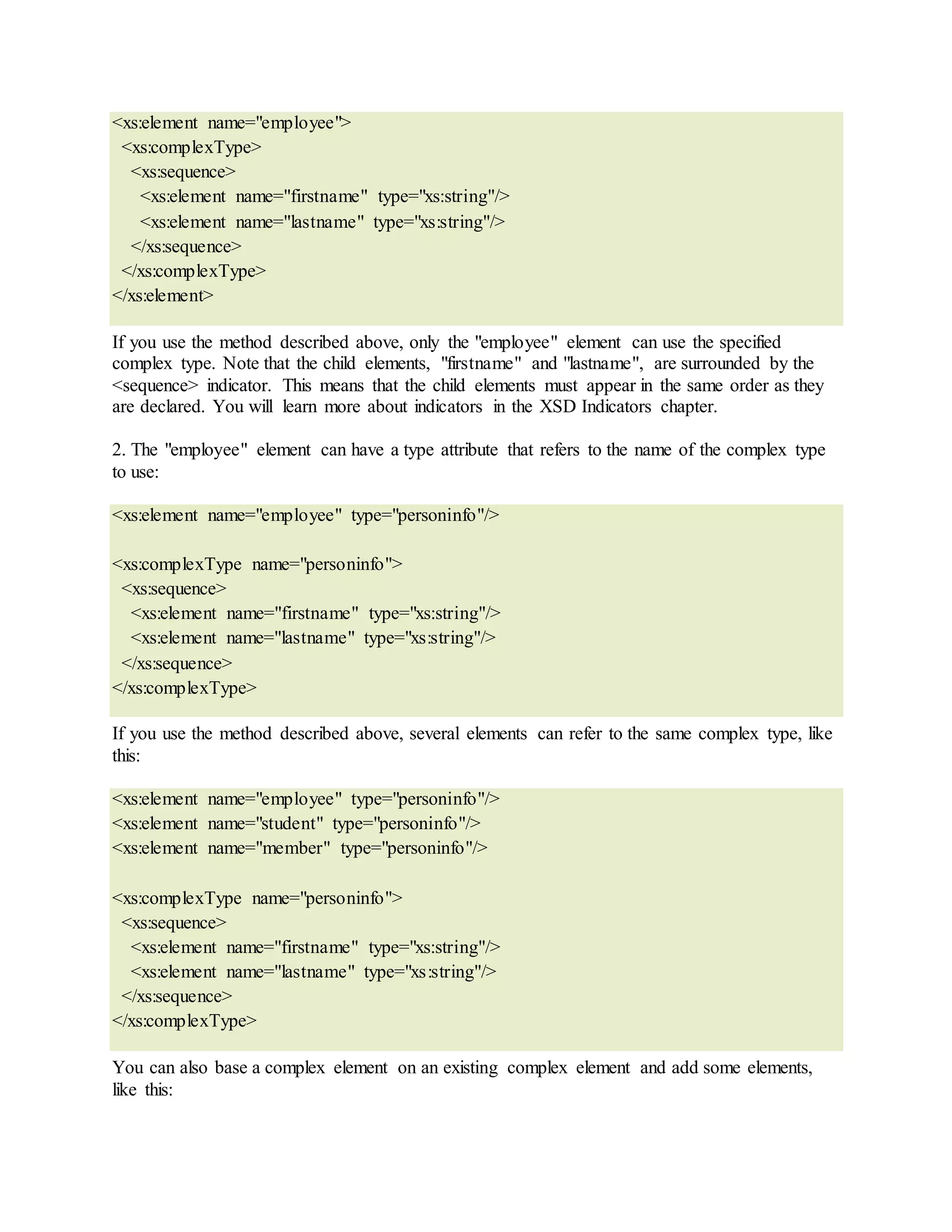<xs:element name="employee">
<xs:complexType>
<xs:sequence>
<xs:element name="firstname" type="xs:string"/>
<xs:element name="lastname" type="xs:string"/>
</xs:sequence>
</xs:complexType>
</xs:element>
If you use the method described above, only the "employee" element can use the specified
complex type. Note that the child elements, "firstname" and "lastname", are surrounded by the
<sequence> indicator. This means that the child elements must appear in the same order as they
are declared. You will learn more about indicators in the XSD Indicators chapter.
2. The "employee" element can have a type attribute that refers to the name of the complex type
to use:
<xs:element name="employee" type="personinfo"/>
<xs:complexType name="personinfo">
<xs:sequence>
<xs:element name="firstname" type="xs:string"/>
<xs:element name="lastname" type="xs:string"/>
</xs:sequence>
</xs:complexType>
If you use the method described above, several elements can refer to the same complex type, like
this:
<xs:element name="employee" type="personinfo"/>
<xs:element name="student" type="personinfo"/>
<xs:element name="member" type="personinfo"/>
<xs:complexType name="personinfo">
<xs:sequence>
<xs:element name="firstname" type="xs:string"/>
<xs:element name="lastname" type="xs:string"/>
</xs:sequence>
</xs:complexType>
You can also base a complex element on an existing complex element and add some elements,
like this:
 