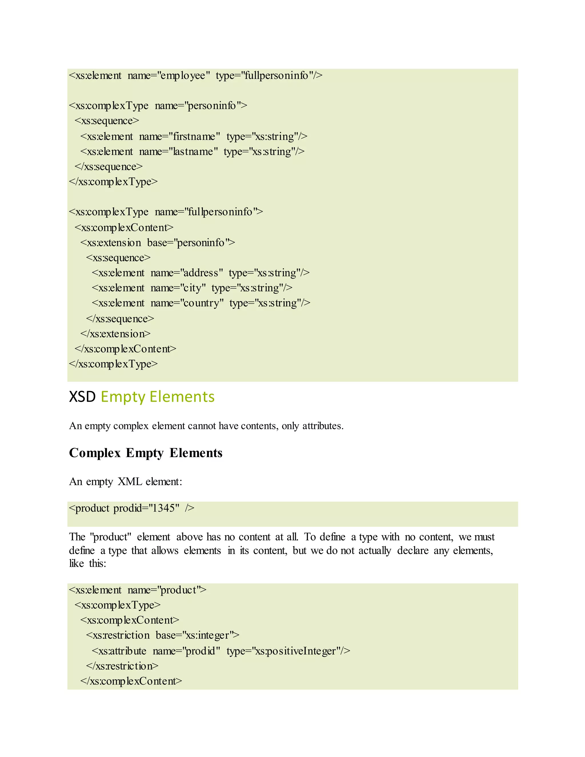 <xs:element name="employee" type="fullpersoninfo"/>
<xs:complexType name="personinfo">
<xs:sequence>
<xs:element name="firstname" type="xs:string"/>
<xs:element name="lastname" type="xs:string"/>
</xs:sequence>
</xs:complexType>
<xs:complexType name="fullpersoninfo">
<xs:complexContent>
<xs:extension base="personinfo">
<xs:sequence>
<xs:element name="address" type="xs:string"/>
<xs:element name="city" type="xs:string"/>
<xs:element name="country" type="xs:string"/>
</xs:sequence>
</xs:extension>
</xs:complexContent>
</xs:complexType>
XSD Empty Elements
An empty complex element cannot have contents, only attributes.
Complex Empty Elements
An empty XML element:
<product prodid="1345" />
The "product" element above has no content at all. To define a type with no content, we must
define a type that allows elements in its content, but we do not actually declare any elements,
like this:
<xs:element name="product">
<xs:complexType>
<xs:complexContent>
<xs:restriction base="xs:integer">
<xs:attribute name="prodid" type="xs:positiveInteger"/>
</xs:restriction>
</xs:complexContent>
 