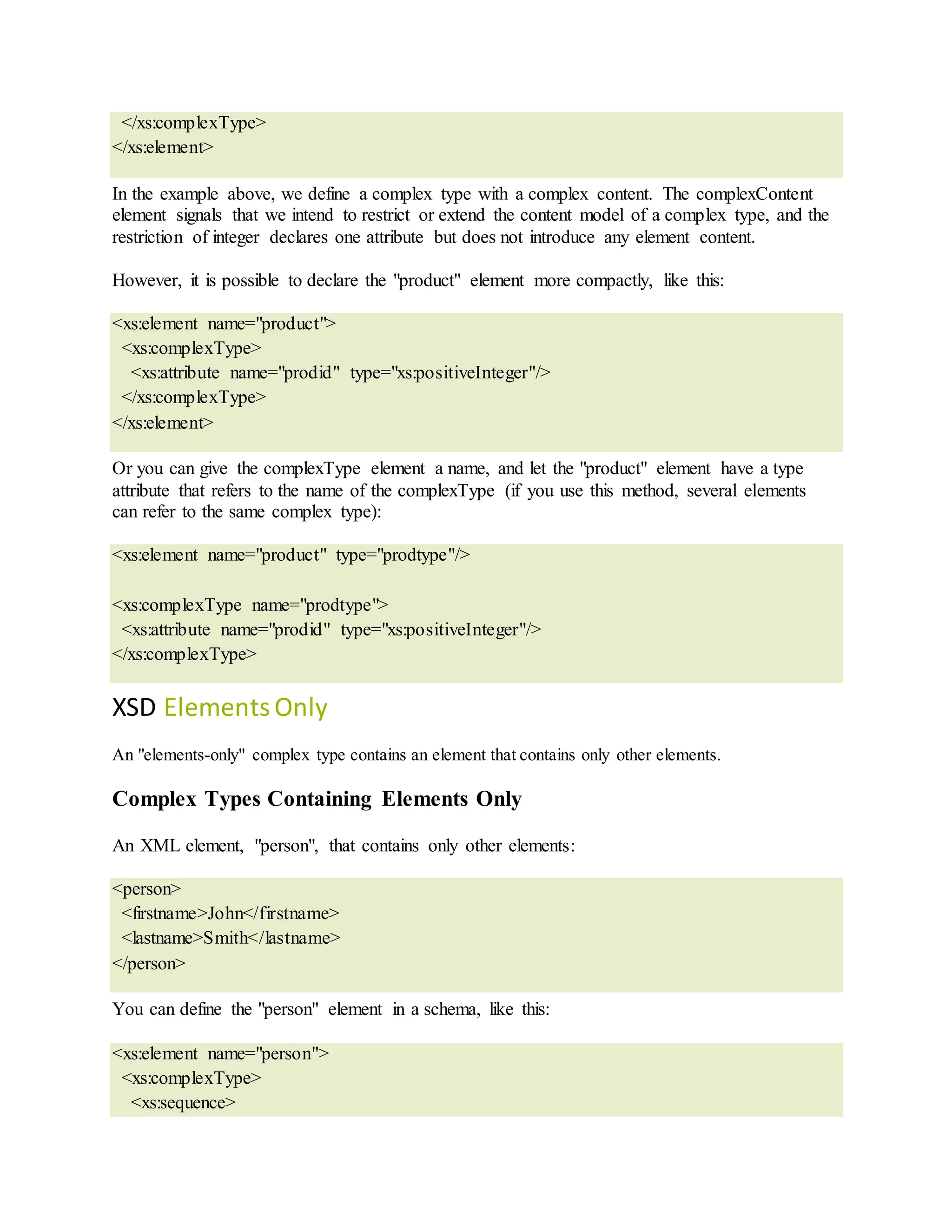 </xs:complexType>
</xs:element>
In the example above, we define a complex type with a complex content. The complexContent
element signals that we intend to restrict or extend the content model of a complex type, and the
restriction of integer declares one attribute but does not introduce any element content.
However, it is possible to declare the "product" element more compactly, like this:
<xs:element name="product">
<xs:complexType>
<xs:attribute name="prodid" type="xs:positiveInteger"/>
</xs:complexType>
</xs:element>
Or you can give the complexType element a name, and let the "product" element have a type
attribute that refers to the name of the complexType (if you use this method, several elements
can refer to the same complex type):
<xs:element name="product" type="prodtype"/>
<xs:complexType name="prodtype">
<xs:attribute name="prodid" type="xs:positiveInteger"/>
</xs:complexType>
XSD ElementsOnly
An "elements-only" complex type contains an element that contains only other elements.
Complex Types Containing Elements Only
An XML element, "person", that contains only other elements:
<person>
<firstname>John</firstname>
<lastname>Smith</lastname>
</person>
You can define the "person" element in a schema, like this:
<xs:element name="person">
<xs:complexType>
<xs:sequence>
 