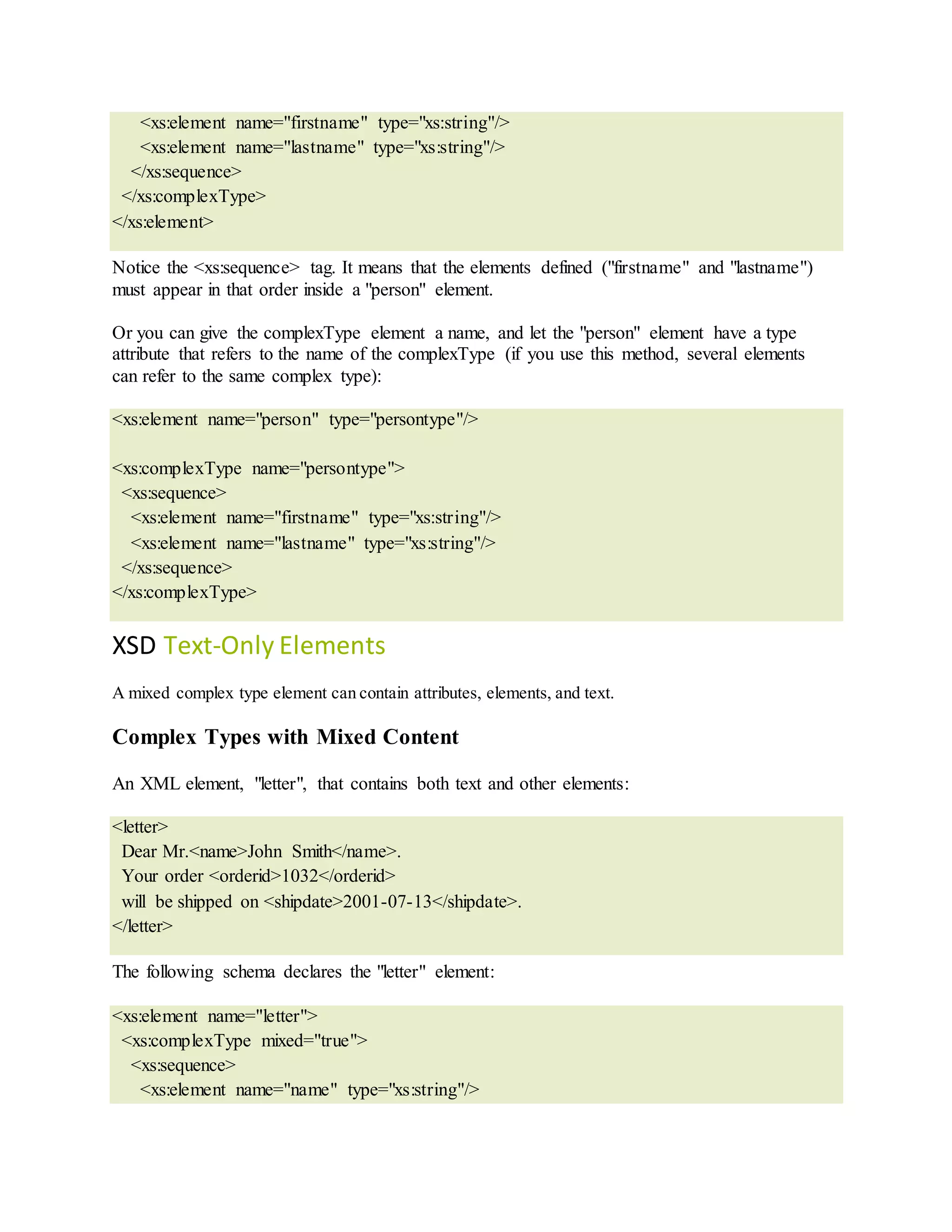 <xs:element name="firstname" type="xs:string"/>
<xs:element name="lastname" type="xs:string"/>
</xs:sequence>
</xs:complexType>
</xs:element>
Notice the <xs:sequence> tag. It means that the elements defined ("firstname" and "lastname")
must appear in that order inside a "person" element.
Or you can give the complexType element a name, and let the "person" element have a type
attribute that refers to the name of the complexType (if you use this method, several elements
can refer to the same complex type):
<xs:element name="person" type="persontype"/>
<xs:complexType name="persontype">
<xs:sequence>
<xs:element name="firstname" type="xs:string"/>
<xs:element name="lastname" type="xs:string"/>
</xs:sequence>
</xs:complexType>
XSD Text-Only Elements
A mixed complex type element can contain attributes, elements, and text.
Complex Types with Mixed Content
An XML element, "letter", that contains both text and other elements:
<letter>
Dear Mr.<name>John Smith</name>.
Your order <orderid>1032</orderid>
will be shipped on <shipdate>2001-07-13</shipdate>.
</letter>
The following schema declares the "letter" element:
<xs:element name="letter">
<xs:complexType mixed="true">
<xs:sequence>
<xs:element name="name" type="xs:string"/>
 