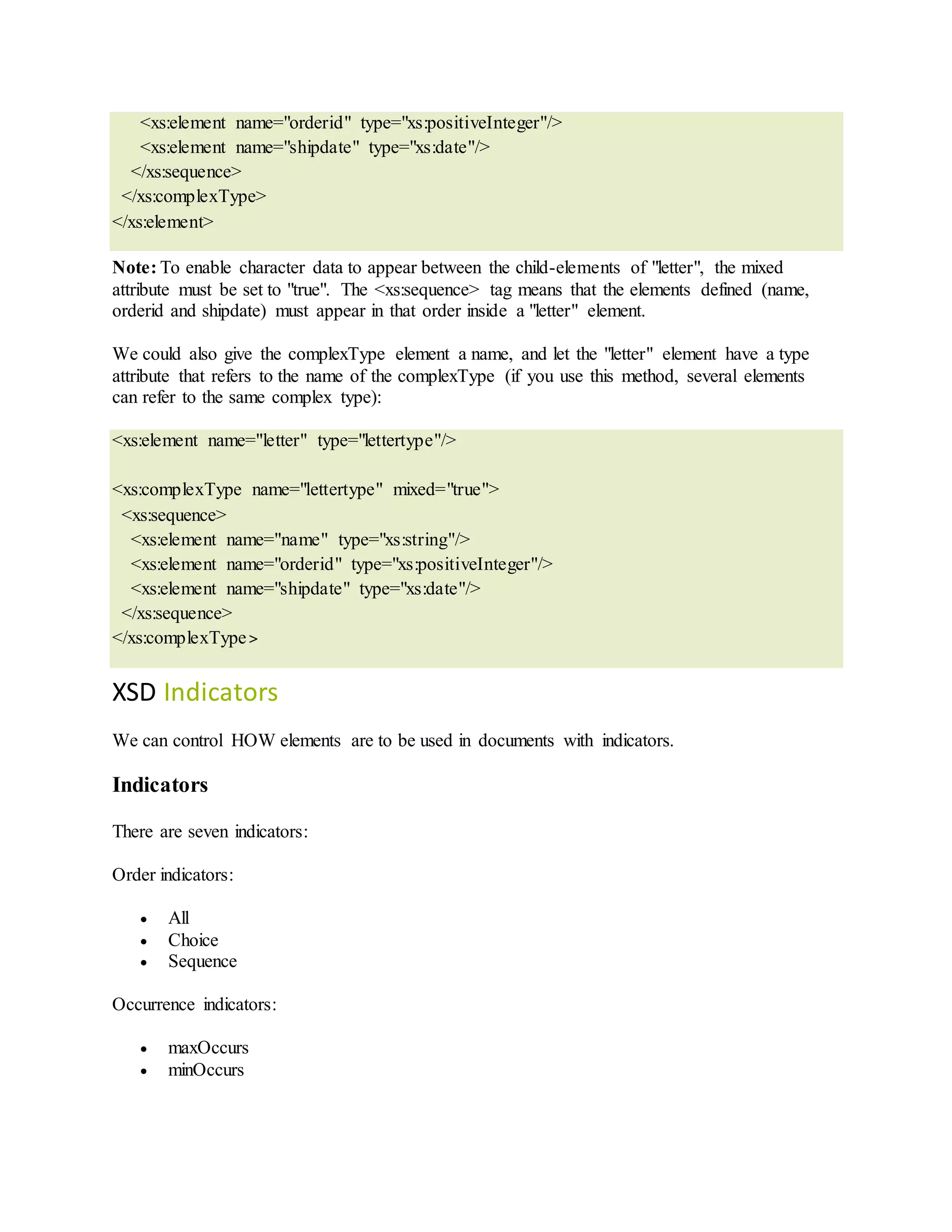 <xs:element name="orderid" type="xs:positiveInteger"/>
<xs:element name="shipdate" type="xs:date"/>
</xs:sequence>
</xs:complexType>
</xs:element>
Note: To enable character data to appear between the child-elements of "letter", the mixed
attribute must be set to "true". The <xs:sequence> tag means that the elements defined (name,
orderid and shipdate) must appear in that order inside a "letter" element.
We could also give the complexType element a name, and let the "letter" element have a type
attribute that refers to the name of the complexType (if you use this method, several elements
can refer to the same complex type):
<xs:element name="letter" type="lettertype"/>
<xs:complexType name="lettertype" mixed="true">
<xs:sequence>
<xs:element name="name" type="xs:string"/>
<xs:element name="orderid" type="xs:positiveInteger"/>
<xs:element name="shipdate" type="xs:date"/>
</xs:sequence>
</xs:complexType>
XSD Indicators
We can control HOW elements are to be used in documents with indicators.
Indicators
There are seven indicators:
Order indicators:
 All
 Choice
 Sequence
Occurrence indicators:
 maxOccurs
 minOccurs
 