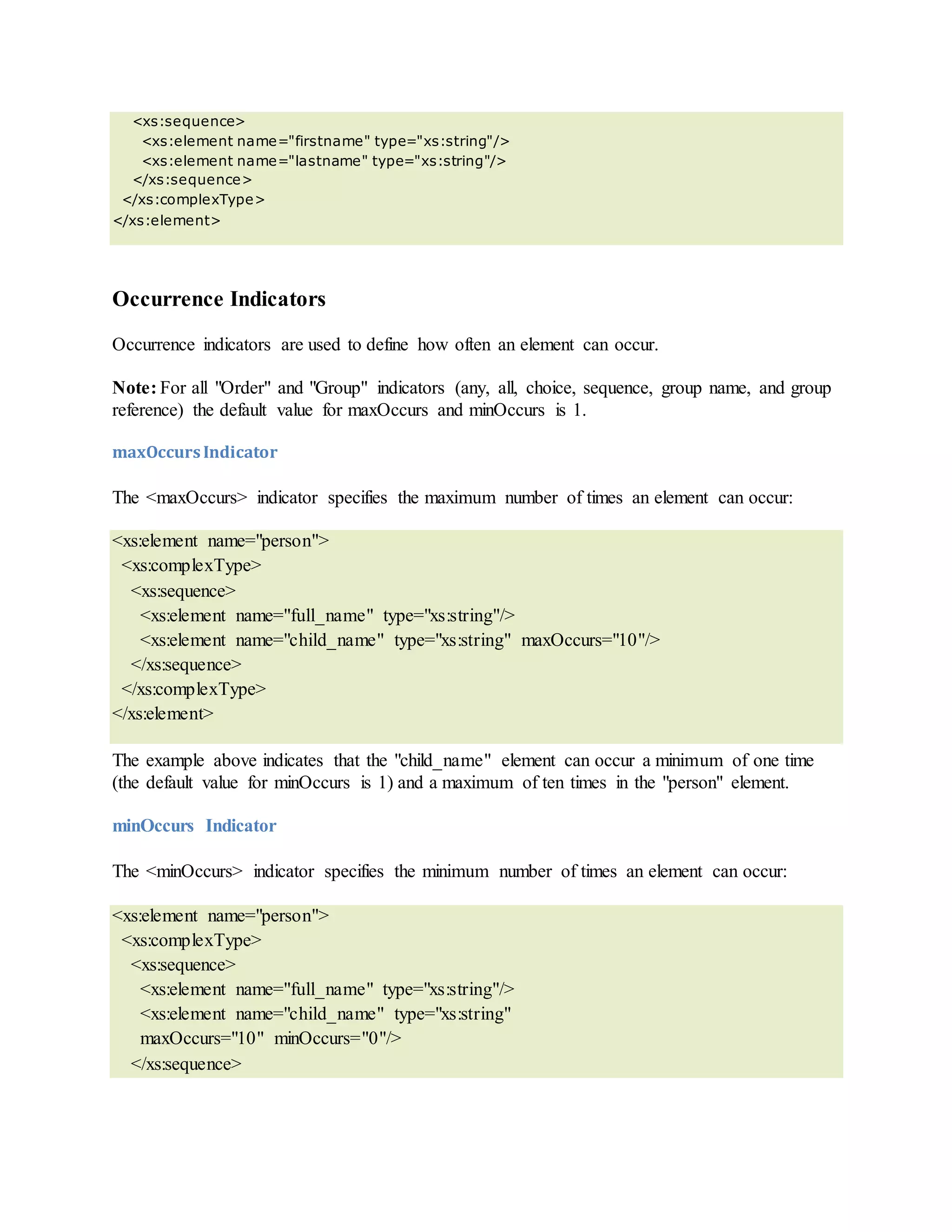 <xs:sequence>
<xs:element name="firstname" type="xs:string"/>
<xs:element name="lastname" type="xs:string"/>
</xs:sequence>
</xs:complexType>
</xs:element>
Occurrence Indicators
Occurrence indicators are used to define how often an element can occur.
Note: For all "Order" and "Group" indicators (any, all, choice, sequence, group name, and group
reference) the default value for maxOccurs and minOccurs is 1.
maxOccursIndicator
The <maxOccurs> indicator specifies the maximum number of times an element can occur:
<xs:element name="person">
<xs:complexType>
<xs:sequence>
<xs:element name="full_name" type="xs:string"/>
<xs:element name="child_name" type="xs:string" maxOccurs="10"/>
</xs:sequence>
</xs:complexType>
</xs:element>
The example above indicates that the "child_name" element can occur a minimum of one time
(the default value for minOccurs is 1) and a maximum of ten times in the "person" element.
minOccurs Indicator
The <minOccurs> indicator specifies the minimum number of times an element can occur:
<xs:element name="person">
<xs:complexType>
<xs:sequence>
<xs:element name="full_name" type="xs:string"/>
<xs:element name="child_name" type="xs:string"
maxOccurs="10" minOccurs="0"/>
</xs:sequence>
 