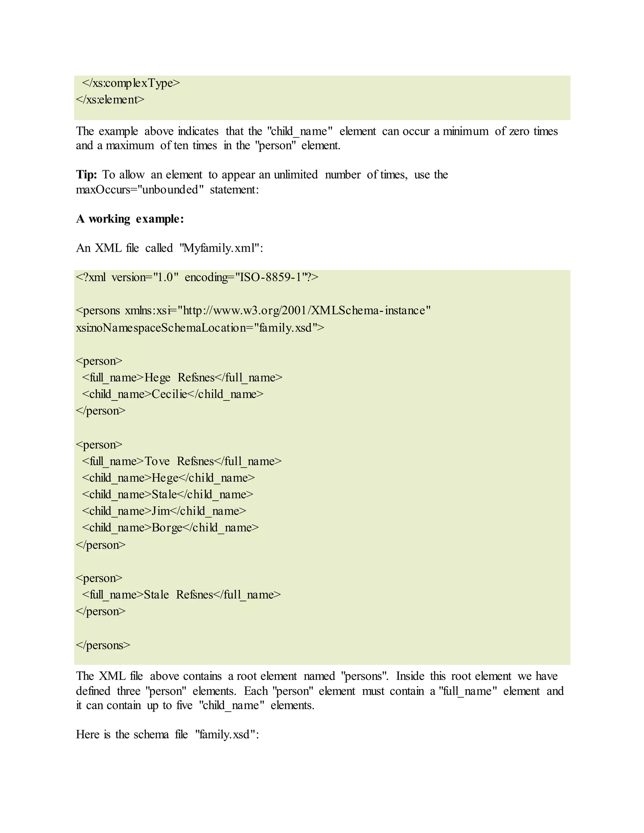 </xs:complexType>
</xs:element>
The example above indicates that the "child_name" element can occur a minimum of zero times
and a maximum of ten times in the "person" element.
Tip: To allow an element to appear an unlimited number of times, use the
maxOccurs="unbounded" statement:
A working example:
An XML file called "Myfamily.xml":
<?xml version="1.0" encoding="ISO-8859-1"?>
<persons xmlns:xsi="http://www.w3.org/2001/XMLSchema-instance"
xsi:noNamespaceSchemaLocation="family.xsd">
<person>
<full_name>Hege Refsnes</full_name>
<child_name>Cecilie</child_name>
</person>
<person>
<full_name>Tove Refsnes</full_name>
<child_name>Hege</child_name>
<child_name>Stale</child_name>
<child_name>Jim</child_name>
<child_name>Borge</child_name>
</person>
<person>
<full_name>Stale Refsnes</full_name>
</person>
</persons>
The XML file above contains a root element named "persons". Inside this root element we have
defined three "person" elements. Each "person" element must contain a "full_name" element and
it can contain up to five "child_name" elements.
Here is the schema file "family.xsd":
 