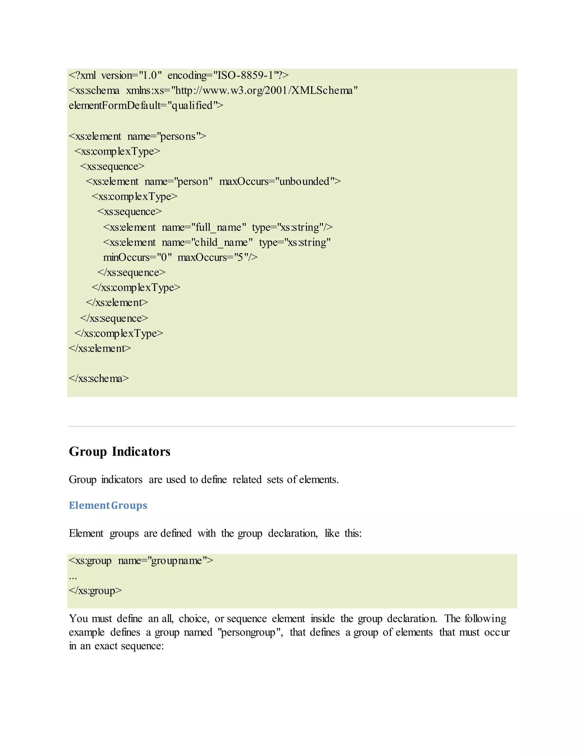 <?xml version="1.0" encoding="ISO-8859-1"?>
<xs:schema xmlns:xs="http://www.w3.org/2001/XMLSchema"
elementFormDefault="qualified">
<xs:element name="persons">
<xs:complexType>
<xs:sequence>
<xs:element name="person" maxOccurs="unbounded">
<xs:complexType>
<xs:sequence>
<xs:element name="full_name" type="xs:string"/>
<xs:element name="child_name" type="xs:string"
minOccurs="0" maxOccurs="5"/>
</xs:sequence>
</xs:complexType>
</xs:element>
</xs:sequence>
</xs:complexType>
</xs:element>
</xs:schema>
Group Indicators
Group indicators are used to define related sets of elements.
ElementGroups
Element groups are defined with the group declaration, like this:
<xs:group name="groupname">
...
</xs:group>
You must define an all, choice, or sequence element inside the group declaration. The following
example defines a group named "persongroup", that defines a group of elements that must occur
in an exact sequence:
 