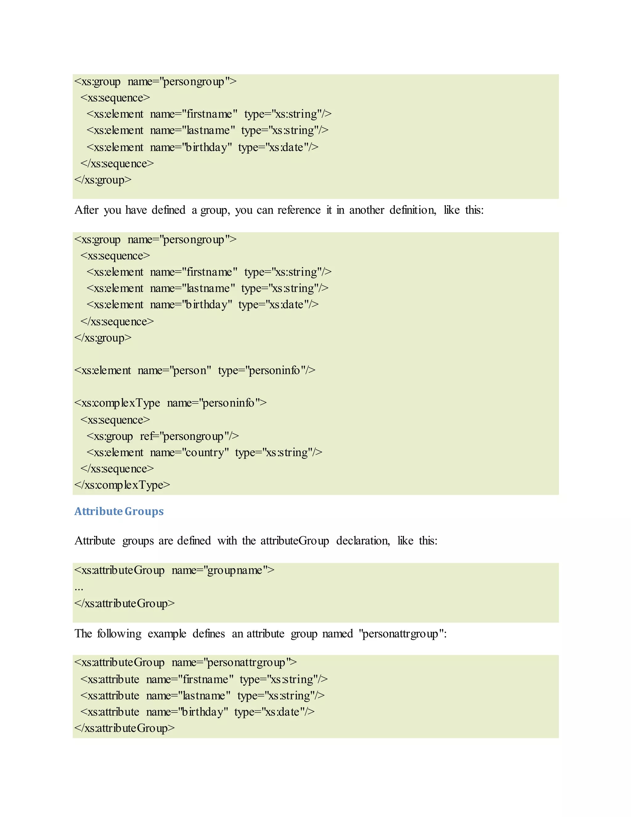 <xs:group name="persongroup">
<xs:sequence>
<xs:element name="firstname" type="xs:string"/>
<xs:element name="lastname" type="xs:string"/>
<xs:element name="birthday" type="xs:date"/>
</xs:sequence>
</xs:group>
After you have defined a group, you can reference it in another definition, like this:
<xs:group name="persongroup">
<xs:sequence>
<xs:element name="firstname" type="xs:string"/>
<xs:element name="lastname" type="xs:string"/>
<xs:element name="birthday" type="xs:date"/>
</xs:sequence>
</xs:group>
<xs:element name="person" type="personinfo"/>
<xs:complexType name="personinfo">
<xs:sequence>
<xs:group ref="persongroup"/>
<xs:element name="country" type="xs:string"/>
</xs:sequence>
</xs:complexType>
AttributeGroups
Attribute groups are defined with the attributeGroup declaration, like this:
<xs:attributeGroup name="groupname">
...
</xs:attributeGroup>
The following example defines an attribute group named "personattrgroup":
<xs:attributeGroup name="personattrgroup">
<xs:attribute name="firstname" type="xs:string"/>
<xs:attribute name="lastname" type="xs:string"/>
<xs:attribute name="birthday" type="xs:date"/>
</xs:attributeGroup>
 