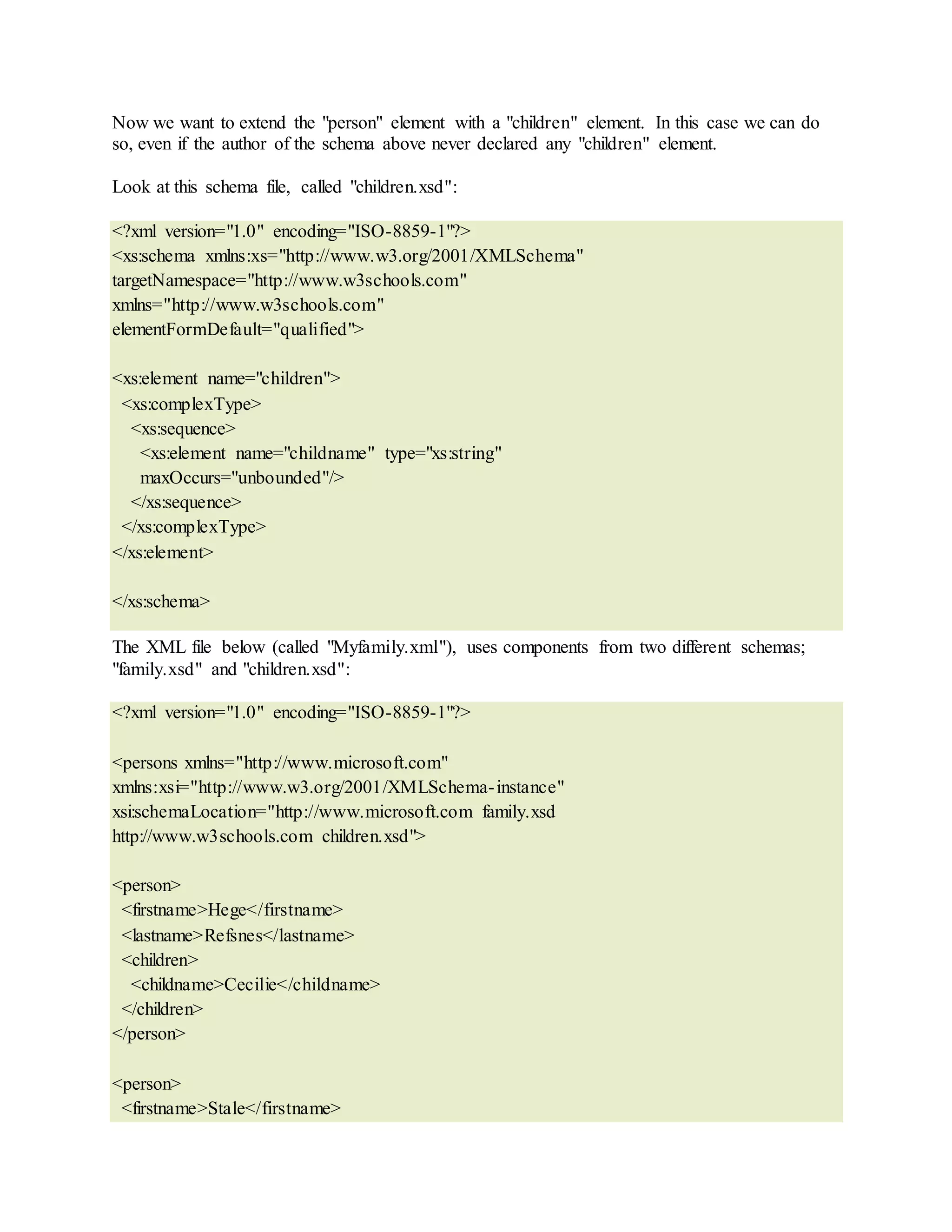 Now we want to extend the "person" element with a "children" element. In this case we can do
so, even if the author of the schema above never declared any "children" element.
Look at this schema file, called "children.xsd":
<?xml version="1.0" encoding="ISO-8859-1"?>
<xs:schema xmlns:xs="http://www.w3.org/2001/XMLSchema"
targetNamespace="http://www.w3schools.com"
xmlns="http://www.w3schools.com"
elementFormDefault="qualified">
<xs:element name="children">
<xs:complexType>
<xs:sequence>
<xs:element name="childname" type="xs:string"
maxOccurs="unbounded"/>
</xs:sequence>
</xs:complexType>
</xs:element>
</xs:schema>
The XML file below (called "Myfamily.xml"), uses components from two different schemas;
"family.xsd" and "children.xsd":
<?xml version="1.0" encoding="ISO-8859-1"?>
<persons xmlns="http://www.microsoft.com"
xmlns:xsi="http://www.w3.org/2001/XMLSchema-instance"
xsi:schemaLocation="http://www.microsoft.com family.xsd
http://www.w3schools.com children.xsd">
<person>
<firstname>Hege</firstname>
<lastname>Refsnes</lastname>
<children>
<childname>Cecilie</childname>
</children>
</person>
<person>
<firstname>Stale</firstname>
 