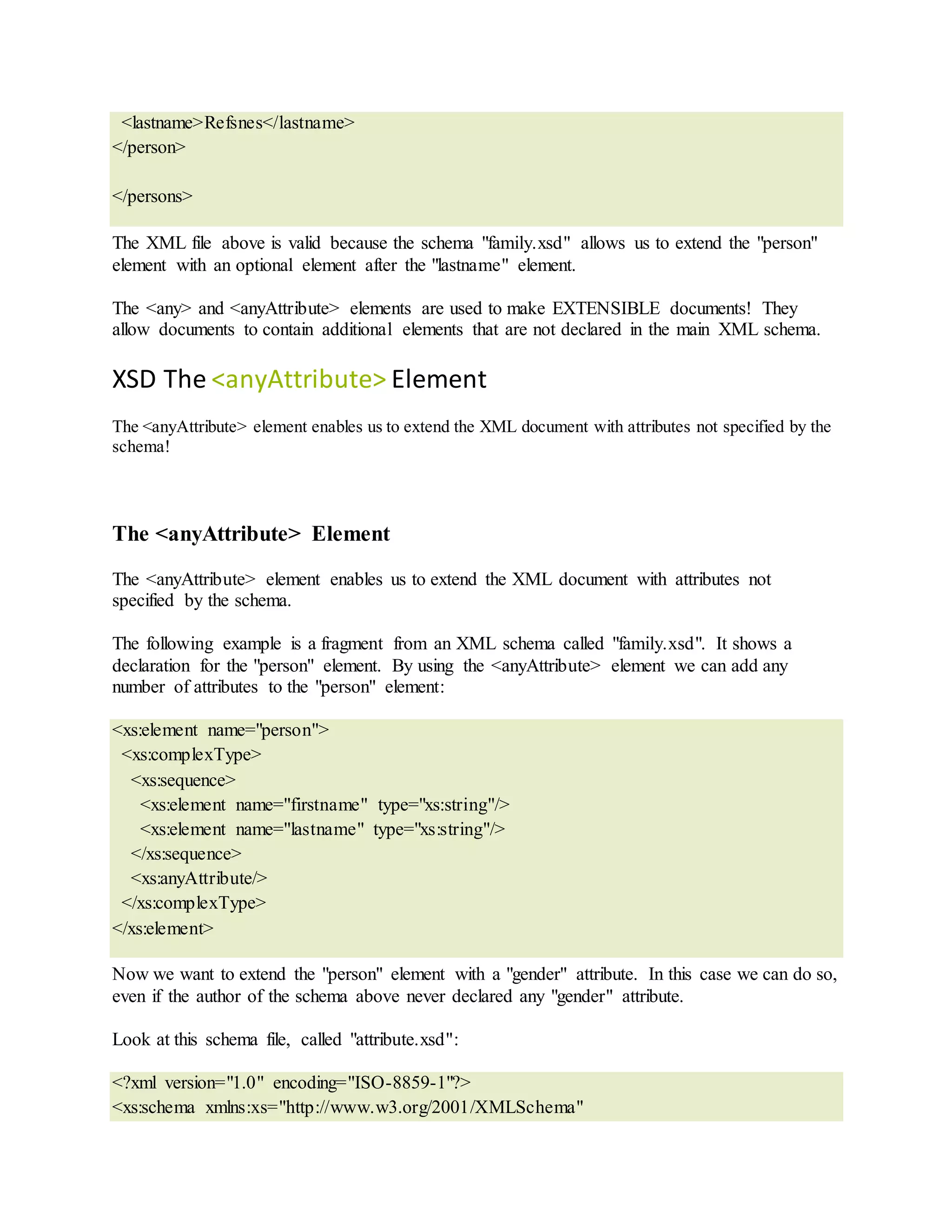 <lastname>Refsnes</lastname>
</person>
</persons>
The XML file above is valid because the schema "family.xsd" allows us to extend the "person"
element with an optional element after the "lastname" element.
The <any> and <anyAttribute> elements are used to make EXTENSIBLE documents! They
allow documents to contain additional elements that are not declared in the main XML schema.
XSD The <anyAttribute> Element
The <anyAttribute> element enables us to extend the XML document with attributes not specified by the
schema!
The <anyAttribute> Element
The <anyAttribute> element enables us to extend the XML document with attributes not
specified by the schema.
The following example is a fragment from an XML schema called "family.xsd". It shows a
declaration for the "person" element. By using the <anyAttribute> element we can add any
number of attributes to the "person" element:
<xs:element name="person">
<xs:complexType>
<xs:sequence>
<xs:element name="firstname" type="xs:string"/>
<xs:element name="lastname" type="xs:string"/>
</xs:sequence>
<xs:anyAttribute/>
</xs:complexType>
</xs:element>
Now we want to extend the "person" element with a "gender" attribute. In this case we can do so,
even if the author of the schema above never declared any "gender" attribute.
Look at this schema file, called "attribute.xsd":
<?xml version="1.0" encoding="ISO-8859-1"?>
<xs:schema xmlns:xs="http://www.w3.org/2001/XMLSchema"
 