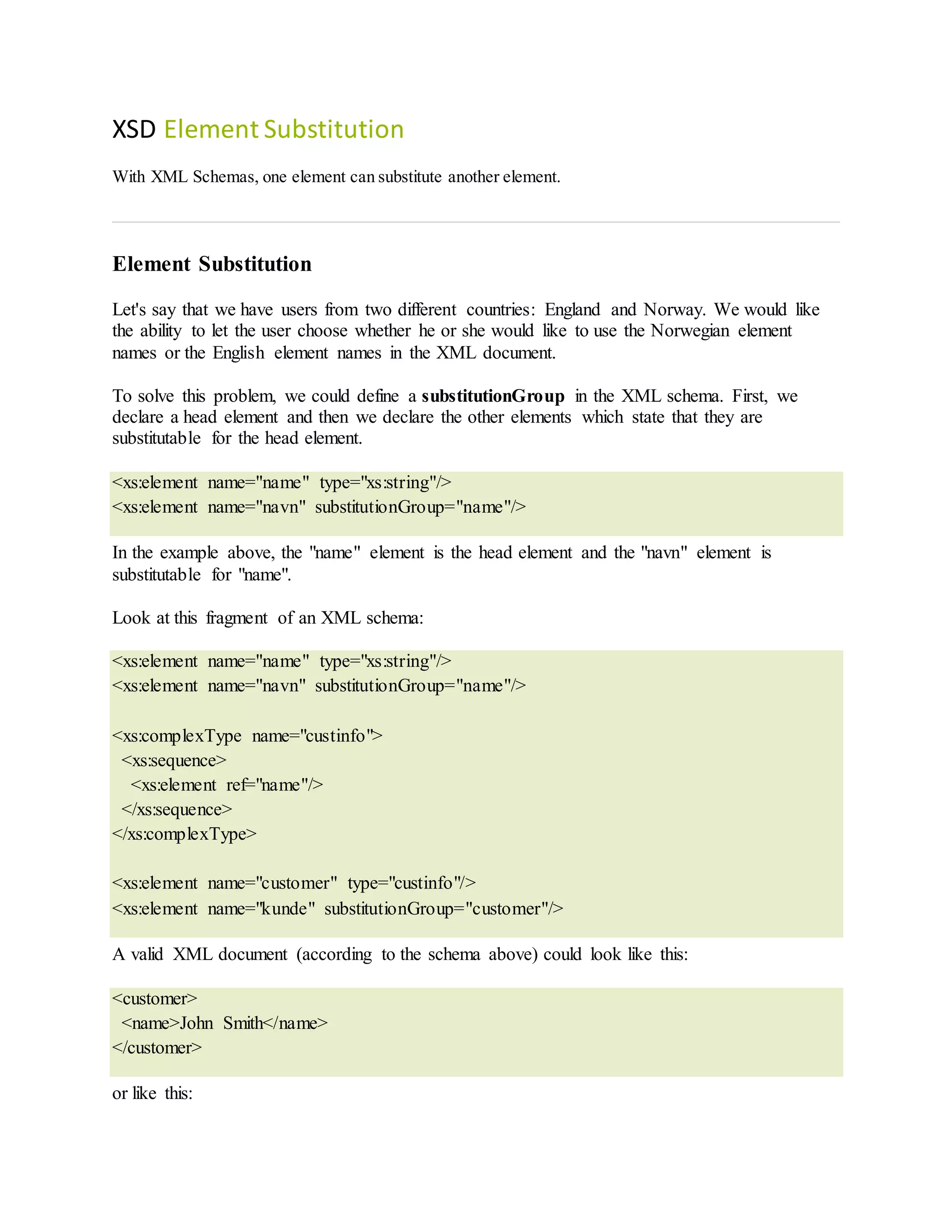 XSD Element Substitution
With XML Schemas, one element can substitute another element.
Element Substitution
Let's say that we have users from two different countries: England and Norway. We would like
the ability to let the user choose whether he or she would like to use the Norwegian element
names or the English element names in the XML document.
To solve this problem, we could define a substitutionGroup in the XML schema. First, we
declare a head element and then we declare the other elements which state that they are
substitutable for the head element.
<xs:element name="name" type="xs:string"/>
<xs:element name="navn" substitutionGroup="name"/>
In the example above, the "name" element is the head element and the "navn" element is
substitutable for "name".
Look at this fragment of an XML schema:
<xs:element name="name" type="xs:string"/>
<xs:element name="navn" substitutionGroup="name"/>
<xs:complexType name="custinfo">
<xs:sequence>
<xs:element ref="name"/>
</xs:sequence>
</xs:complexType>
<xs:element name="customer" type="custinfo"/>
<xs:element name="kunde" substitutionGroup="customer"/>
A valid XML document (according to the schema above) could look like this:
<customer>
<name>John Smith</name>
</customer>
or like this:
 