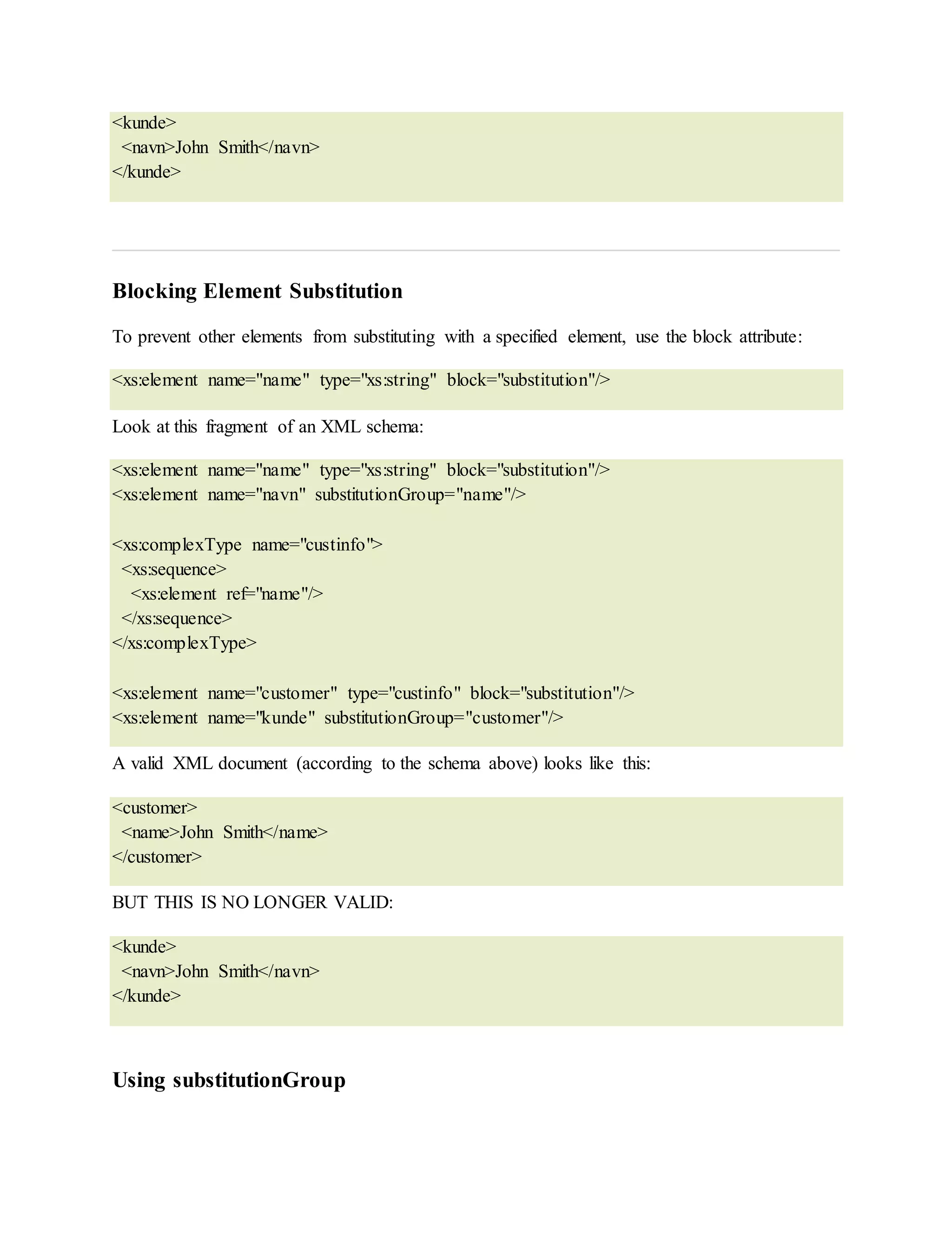 <kunde>
<navn>John Smith</navn>
</kunde>
Blocking Element Substitution
To prevent other elements from substituting with a specified element, use the block attribute:
<xs:element name="name" type="xs:string" block="substitution"/>
Look at this fragment of an XML schema:
<xs:element name="name" type="xs:string" block="substitution"/>
<xs:element name="navn" substitutionGroup="name"/>
<xs:complexType name="custinfo">
<xs:sequence>
<xs:element ref="name"/>
</xs:sequence>
</xs:complexType>
<xs:element name="customer" type="custinfo" block="substitution"/>
<xs:element name="kunde" substitutionGroup="customer"/>
A valid XML document (according to the schema above) looks like this:
<customer>
<name>John Smith</name>
</customer>
BUT THIS IS NO LONGER VALID:
<kunde>
<navn>John Smith</navn>
</kunde>
Using substitutionGroup
 