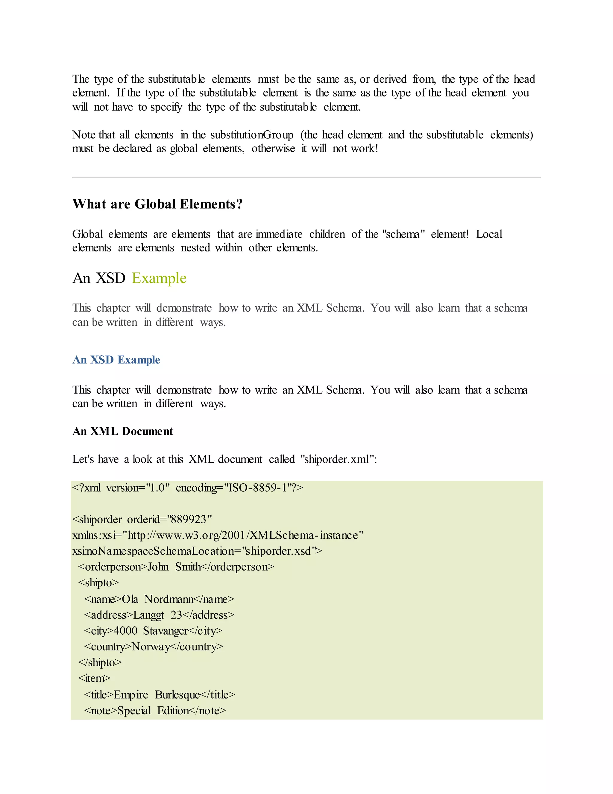 The type of the substitutable elements must be the same as, or derived from, the type of the head
element. If the type of the substitutable element is the same as the type of the head element you
will not have to specify the type of the substitutable element.
Note that all elements in the substitutionGroup (the head element and the substitutable elements)
must be declared as global elements, otherwise it will not work!
What are Global Elements?
Global elements are elements that are immediate children of the "schema" element! Local
elements are elements nested within other elements.
An XSD Example
This chapter will demonstrate how to write an XML Schema. You will also learn that a schema
can be written in different ways.
An XSD Example
This chapter will demonstrate how to write an XML Schema. You will also learn that a schema
can be written in different ways.
An XML Document
Let's have a look at this XML document called "shiporder.xml":
<?xml version="1.0" encoding="ISO-8859-1"?>
<shiporder orderid="889923"
xmlns:xsi="http://www.w3.org/2001/XMLSchema-instance"
xsi:noNamespaceSchemaLocation="shiporder.xsd">
<orderperson>John Smith</orderperson>
<shipto>
<name>Ola Nordmann</name>
<address>Langgt 23</address>
<city>4000 Stavanger</city>
<country>Norway</country>
</shipto>
<item>
<title>Empire Burlesque</title>
<note>Special Edition</note>
 
