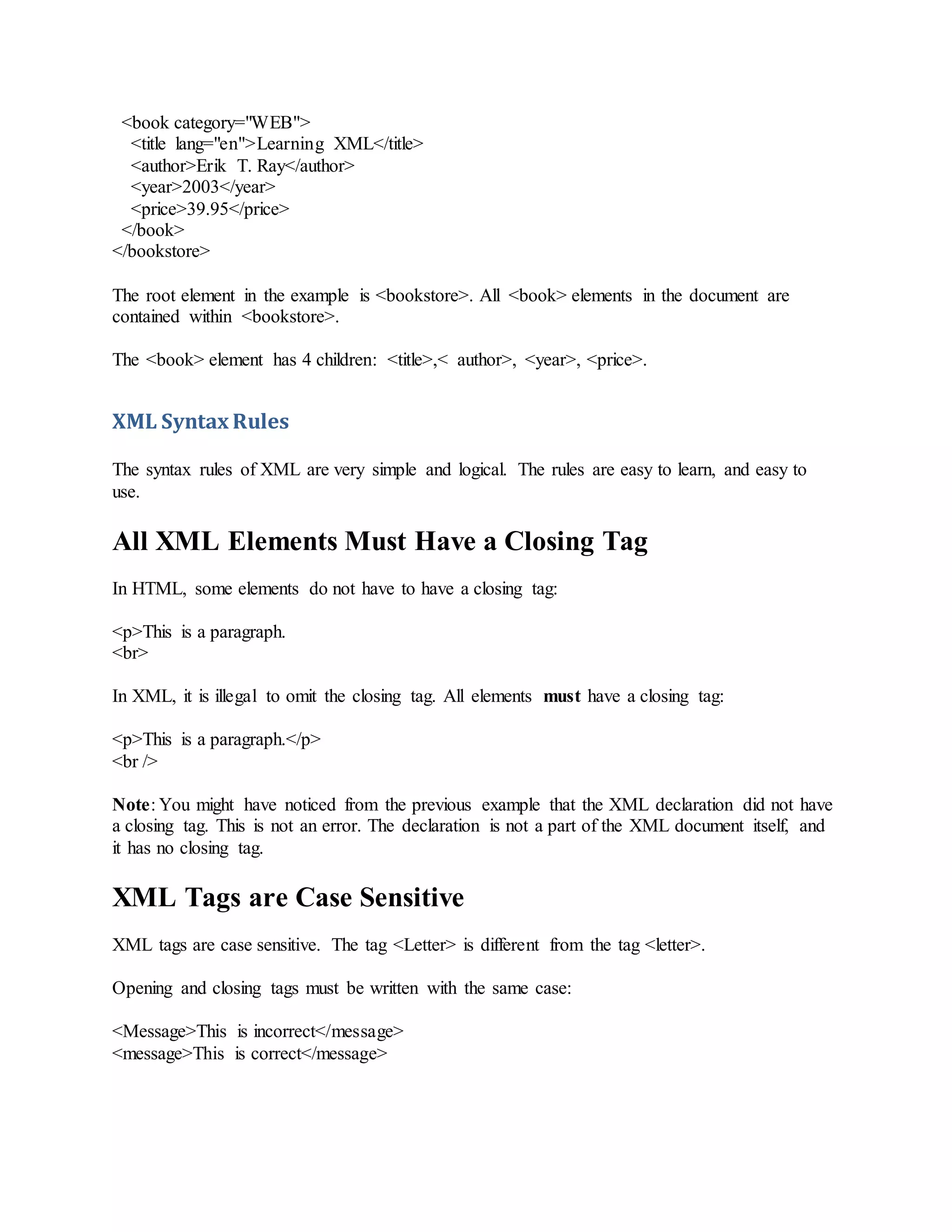 <book category="WEB">
<title lang="en">Learning XML</title>
<author>Erik T. Ray</author>
<year>2003</year>
<price>39.95</price>
</book>
</bookstore>
The root element in the example is <bookstore>. All <book> elements in the document are
contained within <bookstore>.
The <book> element has 4 children: <title>,< author>, <year>, <price>.
XML Syntax Rules
The syntax rules of XML are very simple and logical. The rules are easy to learn, and easy to
use.
All XML Elements Must Have a Closing Tag
In HTML, some elements do not have to have a closing tag:
<p>This is a paragraph.
<br>
In XML, it is illegal to omit the closing tag. All elements must have a closing tag:
<p>This is a paragraph.</p>
<br />
Note: You might have noticed from the previous example that the XML declaration did not have
a closing tag. This is not an error. The declaration is not a part of the XML document itself, and
it has no closing tag.
XML Tags are Case Sensitive
XML tags are case sensitive. The tag <Letter> is different from the tag <letter>.
Opening and closing tags must be written with the same case:
<Message>This is incorrect</message>
<message>This is correct</message>
 