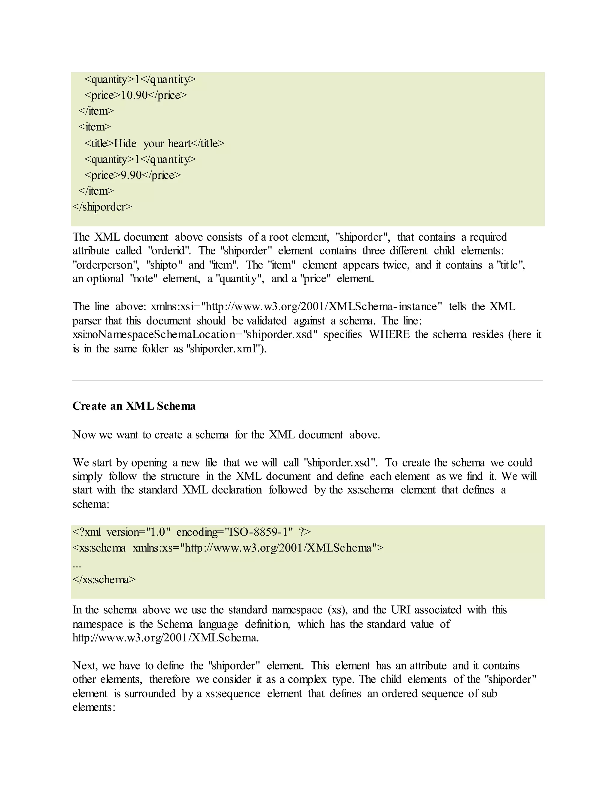 <quantity>1</quantity>
<price>10.90</price>
</item>
<item>
<title>Hide your heart</title>
<quantity>1</quantity>
<price>9.90</price>
</item>
</shiporder>
The XML document above consists of a root element, "shiporder", that contains a required
attribute called "orderid". The "shiporder" element contains three different child elements:
"orderperson", "shipto" and "item". The "item" element appears twice, and it contains a "title",
an optional "note" element, a "quantity", and a "price" element.
The line above: xmlns:xsi="http://www.w3.org/2001/XMLSchema-instance" tells the XML
parser that this document should be validated against a schema. The line:
xsi:noNamespaceSchemaLocation="shiporder.xsd" specifies WHERE the schema resides (here it
is in the same folder as "shiporder.xml").
Create an XML Schema
Now we want to create a schema for the XML document above.
We start by opening a new file that we will call "shiporder.xsd". To create the schema we could
simply follow the structure in the XML document and define each element as we find it. We will
start with the standard XML declaration followed by the xs:schema element that defines a
schema:
<?xml version="1.0" encoding="ISO-8859-1" ?>
<xs:schema xmlns:xs="http://www.w3.org/2001/XMLSchema">
...
</xs:schema>
In the schema above we use the standard namespace (xs), and the URI associated with this
namespace is the Schema language definition, which has the standard value of
http://www.w3.org/2001/XMLSchema.
Next, we have to define the "shiporder" element. This element has an attribute and it contains
other elements, therefore we consider it as a complex type. The child elements of the "shiporder"
element is surrounded by a xs:sequence element that defines an ordered sequence of sub
elements:
 