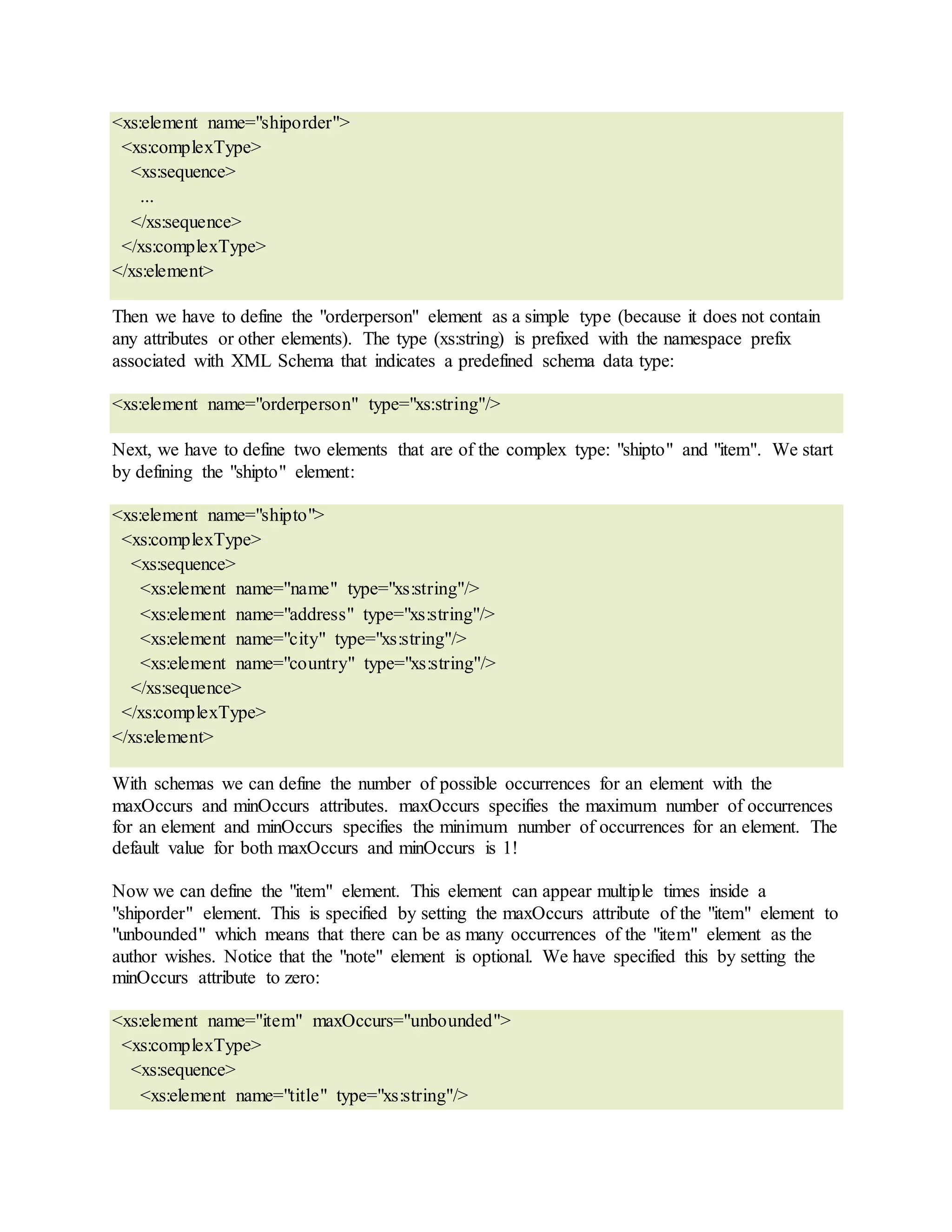 <xs:element name="shiporder">
<xs:complexType>
<xs:sequence>
...
</xs:sequence>
</xs:complexType>
</xs:element>
Then we have to define the "orderperson" element as a simple type (because it does not contain
any attributes or other elements). The type (xs:string) is prefixed with the namespace prefix
associated with XML Schema that indicates a predefined schema data type:
<xs:element name="orderperson" type="xs:string"/>
Next, we have to define two elements that are of the complex type: "shipto" and "item". We start
by defining the "shipto" element:
<xs:element name="shipto">
<xs:complexType>
<xs:sequence>
<xs:element name="name" type="xs:string"/>
<xs:element name="address" type="xs:string"/>
<xs:element name="city" type="xs:string"/>
<xs:element name="country" type="xs:string"/>
</xs:sequence>
</xs:complexType>
</xs:element>
With schemas we can define the number of possible occurrences for an element with the
maxOccurs and minOccurs attributes. maxOccurs specifies the maximum number of occurrences
for an element and minOccurs specifies the minimum number of occurrences for an element. The
default value for both maxOccurs and minOccurs is 1!
Now we can define the "item" element. This element can appear multiple times inside a
"shiporder" element. This is specified by setting the maxOccurs attribute of the "item" element to
"unbounded" which means that there can be as many occurrences of the "item" element as the
author wishes. Notice that the "note" element is optional. We have specified this by setting the
minOccurs attribute to zero:
<xs:element name="item" maxOccurs="unbounded">
<xs:complexType>
<xs:sequence>
<xs:element name="title" type="xs:string"/>
 