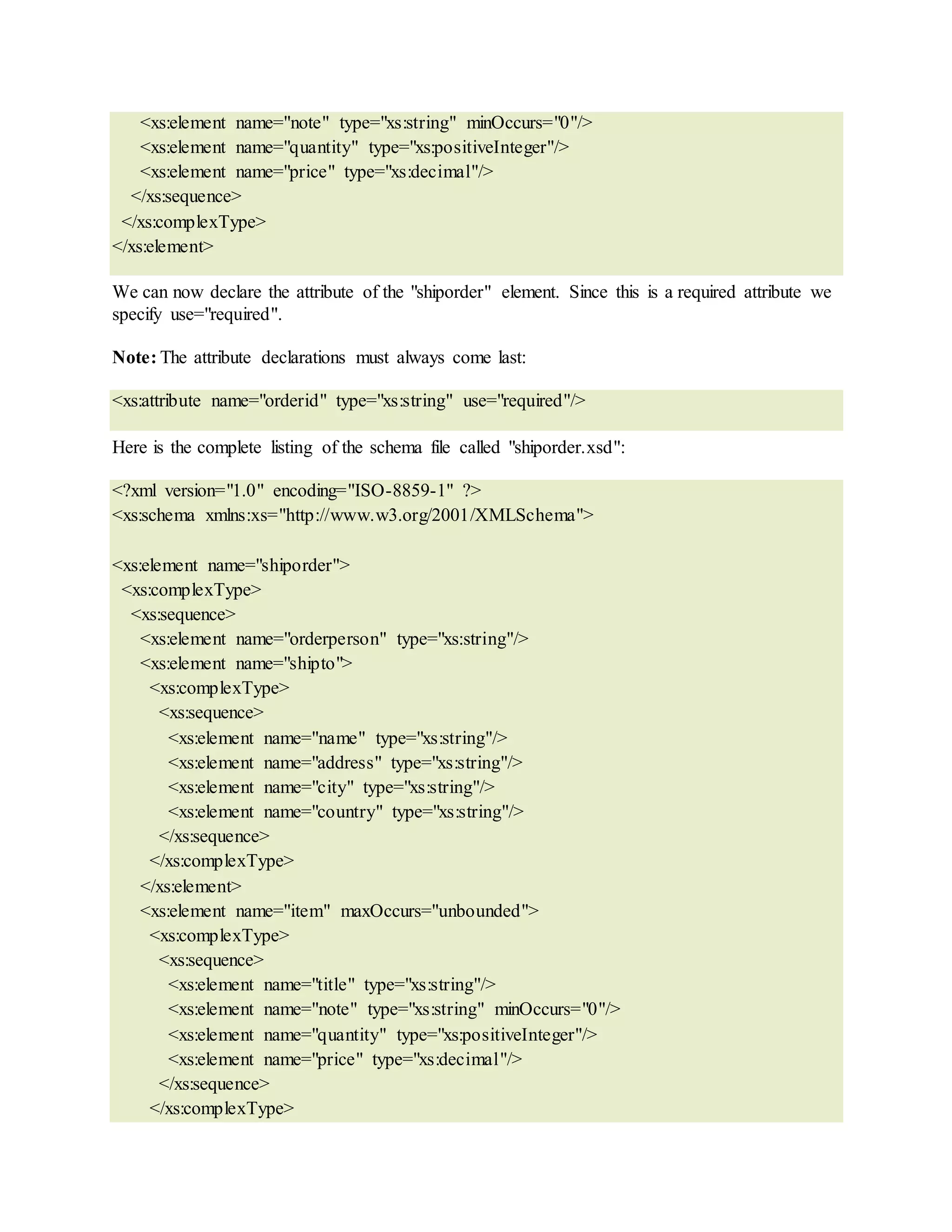 <xs:element name="note" type="xs:string" minOccurs="0"/>
<xs:element name="quantity" type="xs:positiveInteger"/>
<xs:element name="price" type="xs:decimal"/>
</xs:sequence>
</xs:complexType>
</xs:element>
We can now declare the attribute of the "shiporder" element. Since this is a required attribute we
specify use="required".
Note: The attribute declarations must always come last:
<xs:attribute name="orderid" type="xs:string" use="required"/>
Here is the complete listing of the schema file called "shiporder.xsd":
<?xml version="1.0" encoding="ISO-8859-1" ?>
<xs:schema xmlns:xs="http://www.w3.org/2001/XMLSchema">
<xs:element name="shiporder">
<xs:complexType>
<xs:sequence>
<xs:element name="orderperson" type="xs:string"/>
<xs:element name="shipto">
<xs:complexType>
<xs:sequence>
<xs:element name="name" type="xs:string"/>
<xs:element name="address" type="xs:string"/>
<xs:element name="city" type="xs:string"/>
<xs:element name="country" type="xs:string"/>
</xs:sequence>
</xs:complexType>
</xs:element>
<xs:element name="item" maxOccurs="unbounded">
<xs:complexType>
<xs:sequence>
<xs:element name="title" type="xs:string"/>
<xs:element name="note" type="xs:string" minOccurs="0"/>
<xs:element name="quantity" type="xs:positiveInteger"/>
<xs:element name="price" type="xs:decimal"/>
</xs:sequence>
</xs:complexType>
 