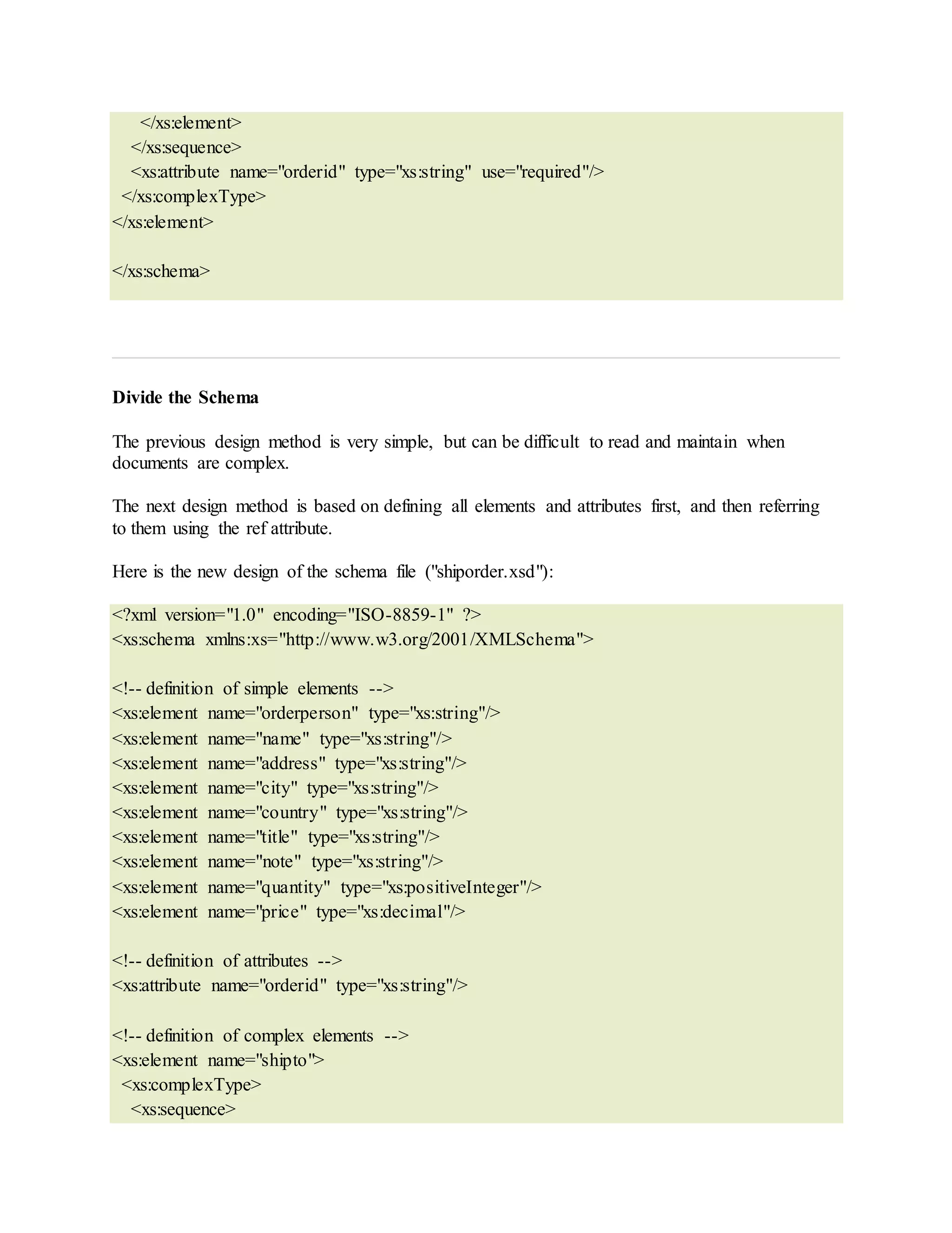 </xs:element>
</xs:sequence>
<xs:attribute name="orderid" type="xs:string" use="required"/>
</xs:complexType>
</xs:element>
</xs:schema>
Divide the Schema
The previous design method is very simple, but can be difficult to read and maintain when
documents are complex.
The next design method is based on defining all elements and attributes first, and then referring
to them using the ref attribute.
Here is the new design of the schema file ("shiporder.xsd"):
<?xml version="1.0" encoding="ISO-8859-1" ?>
<xs:schema xmlns:xs="http://www.w3.org/2001/XMLSchema">
<!-- definition of simple elements -->
<xs:element name="orderperson" type="xs:string"/>
<xs:element name="name" type="xs:string"/>
<xs:element name="address" type="xs:string"/>
<xs:element name="city" type="xs:string"/>
<xs:element name="country" type="xs:string"/>
<xs:element name="title" type="xs:string"/>
<xs:element name="note" type="xs:string"/>
<xs:element name="quantity" type="xs:positiveInteger"/>
<xs:element name="price" type="xs:decimal"/>
<!-- definition of attributes -->
<xs:attribute name="orderid" type="xs:string"/>
<!-- definition of complex elements -->
<xs:element name="shipto">
<xs:complexType>
<xs:sequence>
 