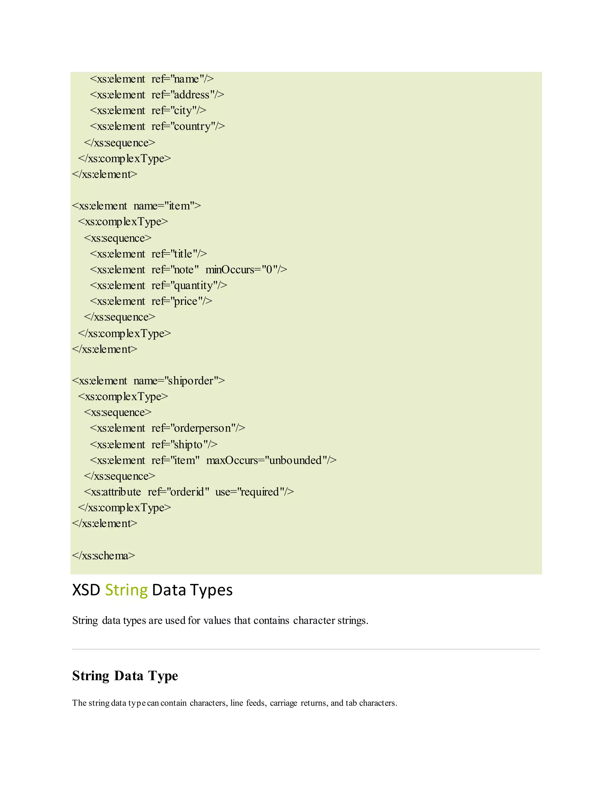 <xs:element ref="name"/>
<xs:element ref="address"/>
<xs:element ref="city"/>
<xs:element ref="country"/>
</xs:sequence>
</xs:complexType>
</xs:element>
<xs:element name="item">
<xs:complexType>
<xs:sequence>
<xs:element ref="title"/>
<xs:element ref="note" minOccurs="0"/>
<xs:element ref="quantity"/>
<xs:element ref="price"/>
</xs:sequence>
</xs:complexType>
</xs:element>
<xs:element name="shiporder">
<xs:complexType>
<xs:sequence>
<xs:element ref="orderperson"/>
<xs:element ref="shipto"/>
<xs:element ref="item" maxOccurs="unbounded"/>
</xs:sequence>
<xs:attribute ref="orderid" use="required"/>
</xs:complexType>
</xs:element>
</xs:schema>
XSD String Data Types
String data types are used for values that contains character strings.
String Data Type
The string data typecan contain characters, line feeds, carriage returns, and tab characters.
 