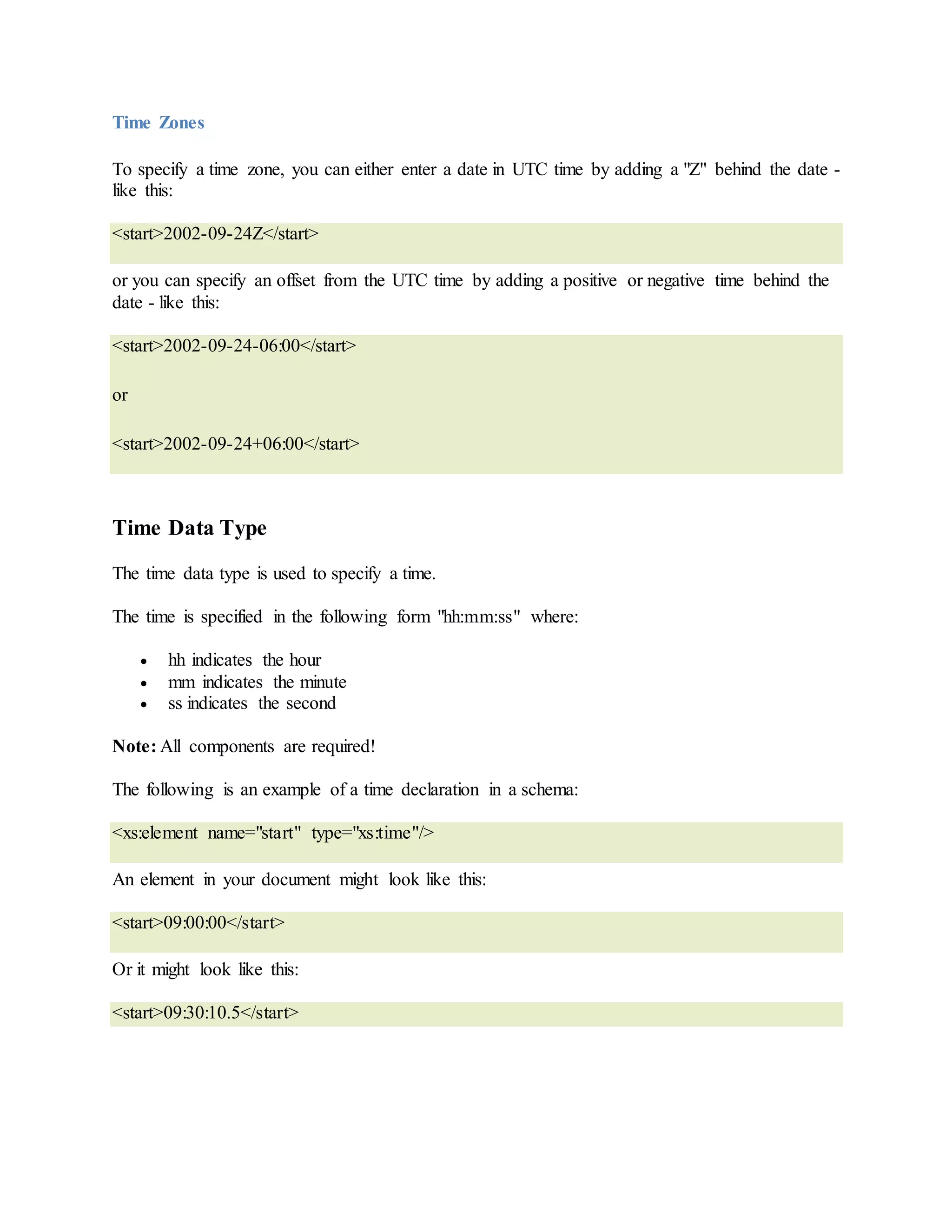 Time Zones
To specify a time zone, you can either enter a date in UTC time by adding a "Z" behind the date -
like this:
<start>2002-09-24Z</start>
or you can specify an offset from the UTC time by adding a positive or negative time behind the
date - like this:
<start>2002-09-24-06:00</start>
or
<start>2002-09-24+06:00</start>
Time Data Type
The time data type is used to specify a time.
The time is specified in the following form "hh:mm:ss" where:
 hh indicates the hour
 mm indicates the minute
 ss indicates the second
Note: All components are required!
The following is an example of a time declaration in a schema:
<xs:element name="start" type="xs:time"/>
An element in your document might look like this:
<start>09:00:00</start>
Or it might look like this:
<start>09:30:10.5</start>
 