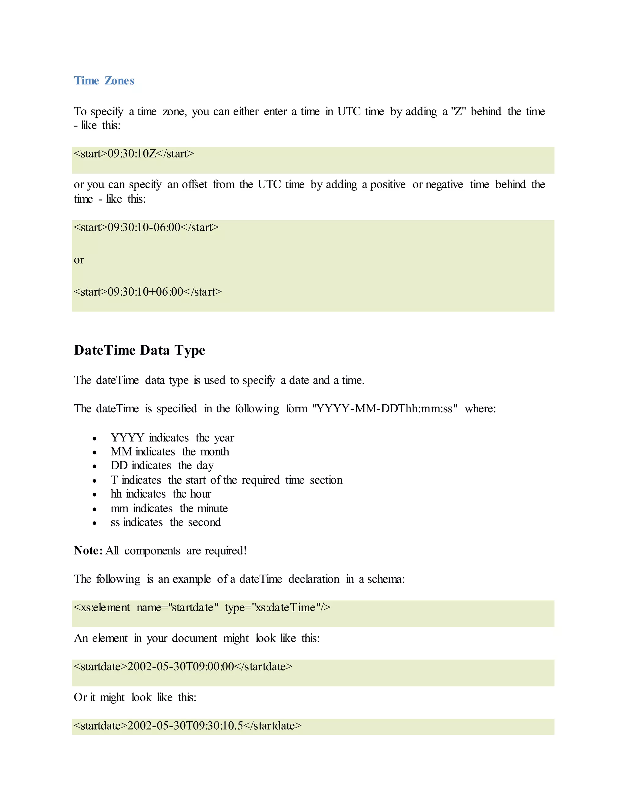 Time Zones
To specify a time zone, you can either enter a time in UTC time by adding a "Z" behind the time
- like this:
<start>09:30:10Z</start>
or you can specify an offset from the UTC time by adding a positive or negative time behind the
time - like this:
<start>09:30:10-06:00</start>
or
<start>09:30:10+06:00</start>
DateTime Data Type
The dateTime data type is used to specify a date and a time.
The dateTime is specified in the following form "YYYY-MM-DDThh:mm:ss" where:
 YYYY indicates the year
 MM indicates the month
 DD indicates the day
 T indicates the start of the required time section
 hh indicates the hour
 mm indicates the minute
 ss indicates the second
Note: All components are required!
The following is an example of a dateTime declaration in a schema:
<xs:element name="startdate" type="xs:dateTime"/>
An element in your document might look like this:
<startdate>2002-05-30T09:00:00</startdate>
Or it might look like this:
<startdate>2002-05-30T09:30:10.5</startdate>
 