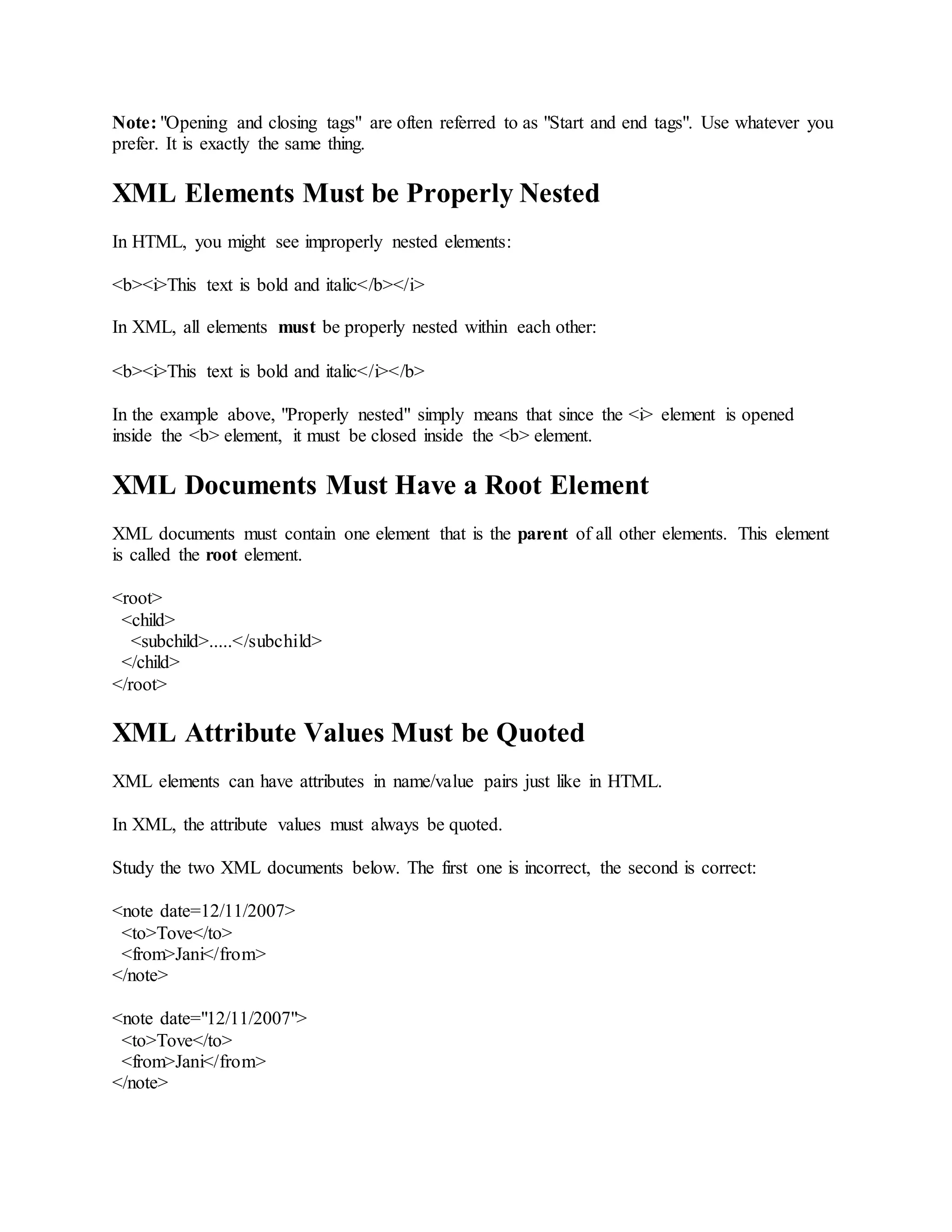 Note: "Opening and closing tags" are often referred to as "Start and end tags". Use whatever you
prefer. It is exactly the same thing.
XML Elements Must be Properly Nested
In HTML, you might see improperly nested elements:
<b><i>This text is bold and italic</b></i>
In XML, all elements must be properly nested within each other:
<b><i>This text is bold and italic</i></b>
In the example above, "Properly nested" simply means that since the <i> element is opened
inside the <b> element, it must be closed inside the <b> element.
XML Documents Must Have a Root Element
XML documents must contain one element that is the parent of all other elements. This element
is called the root element.
<root>
<child>
<subchild>.....</subchild>
</child>
</root>
XML Attribute Values Must be Quoted
XML elements can have attributes in name/value pairs just like in HTML.
In XML, the attribute values must always be quoted.
Study the two XML documents below. The first one is incorrect, the second is correct:
<note date=12/11/2007>
<to>Tove</to>
<from>Jani</from>
</note>
<note date="12/11/2007">
<to>Tove</to>
<from>Jani</from>
</note>
 