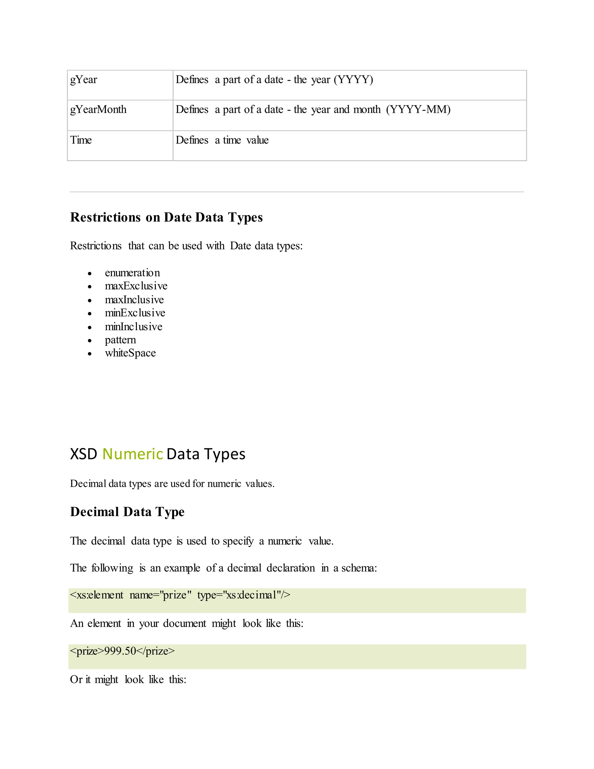 gYear Defines a part of a date - the year (YYYY)
gYearMonth Defines a part of a date - the year and month (YYYY-MM)
Time Defines a time value
Restrictions on Date Data Types
Restrictions that can be used with Date data types:
 enumeration
 maxExclusive
 maxInclusive
 minExclusive
 minInclusive
 pattern
 whiteSpace
XSD Numeric Data Types
Decimal data types are used for numeric values.
Decimal Data Type
The decimal data type is used to specify a numeric value.
The following is an example of a decimal declaration in a schema:
<xs:element name="prize" type="xs:decimal"/>
An element in your document might look like this:
<prize>999.50</prize>
Or it might look like this:
 