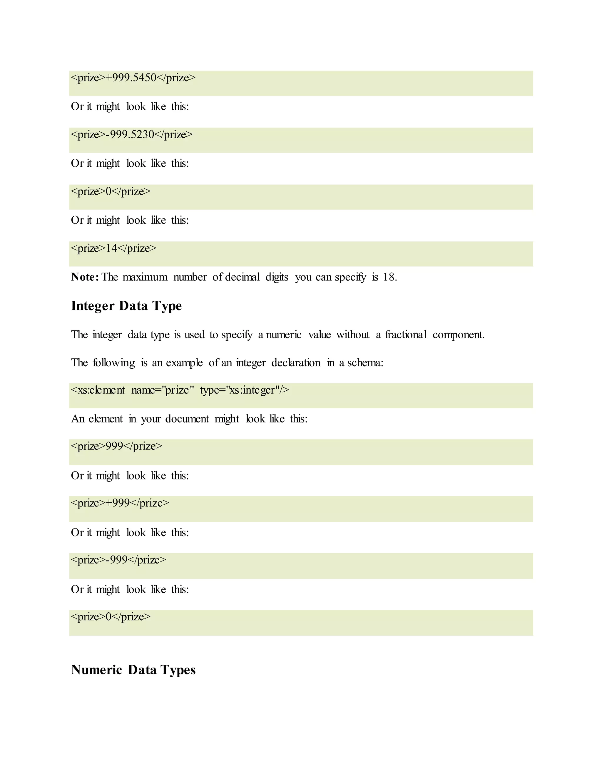 <prize>+999.5450</prize>
Or it might look like this:
<prize>-999.5230</prize>
Or it might look like this:
<prize>0</prize>
Or it might look like this:
<prize>14</prize>
Note: The maximum number of decimal digits you can specify is 18.
Integer Data Type
The integer data type is used to specify a numeric value without a fractional component.
The following is an example of an integer declaration in a schema:
<xs:element name="prize" type="xs:integer"/>
An element in your document might look like this:
<prize>999</prize>
Or it might look like this:
<prize>+999</prize>
Or it might look like this:
<prize>-999</prize>
Or it might look like this:
<prize>0</prize>
Numeric Data Types
 