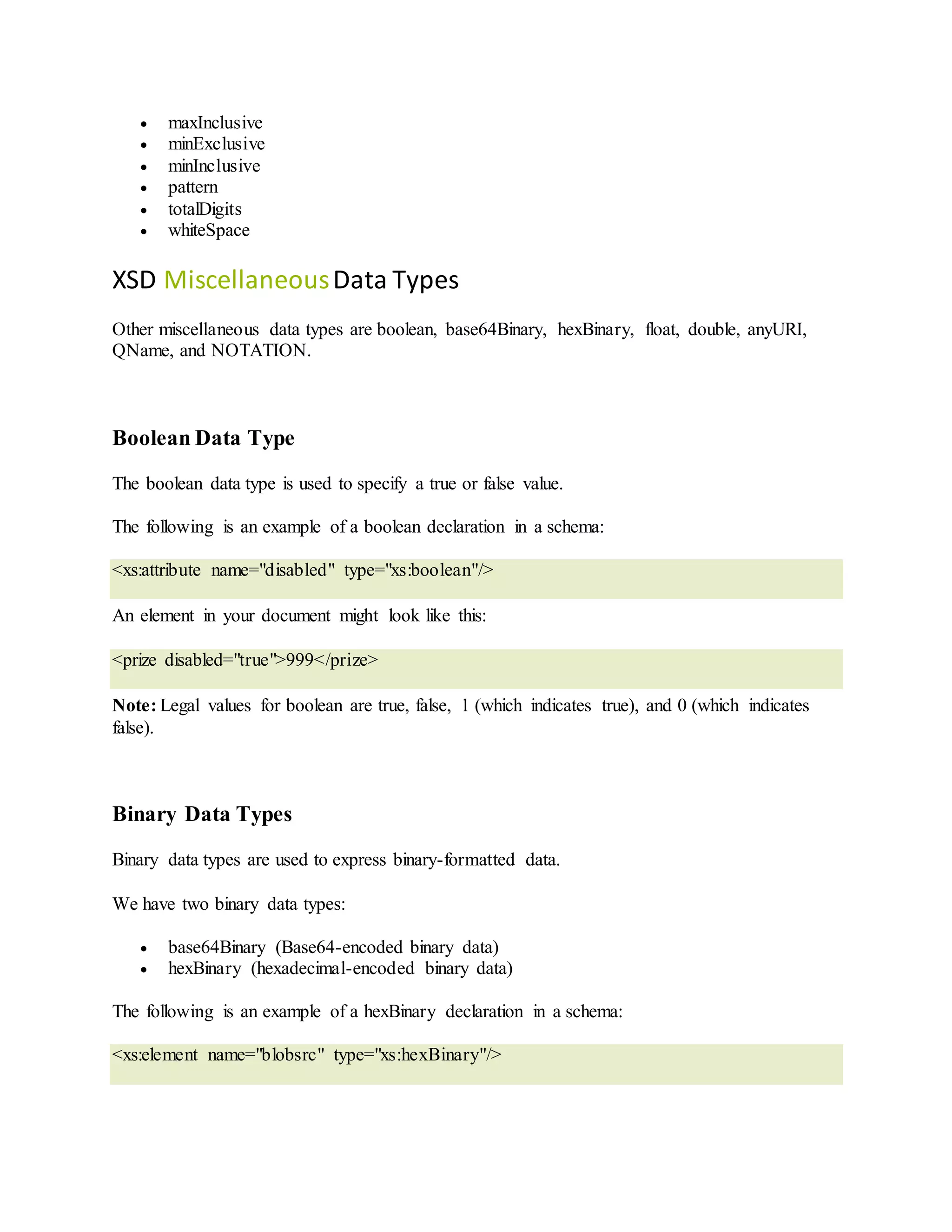  maxInclusive
 minExclusive
 minInclusive
 pattern
 totalDigits
 whiteSpace
XSD MiscellaneousData Types
Other miscellaneous data types are boolean, base64Binary, hexBinary, float, double, anyURI,
QName, and NOTATION.
Boolean Data Type
The boolean data type is used to specify a true or false value.
The following is an example of a boolean declaration in a schema:
<xs:attribute name="disabled" type="xs:boolean"/>
An element in your document might look like this:
<prize disabled="true">999</prize>
Note: Legal values for boolean are true, false, 1 (which indicates true), and 0 (which indicates
false).
Binary Data Types
Binary data types are used to express binary-formatted data.
We have two binary data types:
 base64Binary (Base64-encoded binary data)
 hexBinary (hexadecimal-encoded binary data)
The following is an example of a hexBinary declaration in a schema:
<xs:element name="blobsrc" type="xs:hexBinary"/>
 