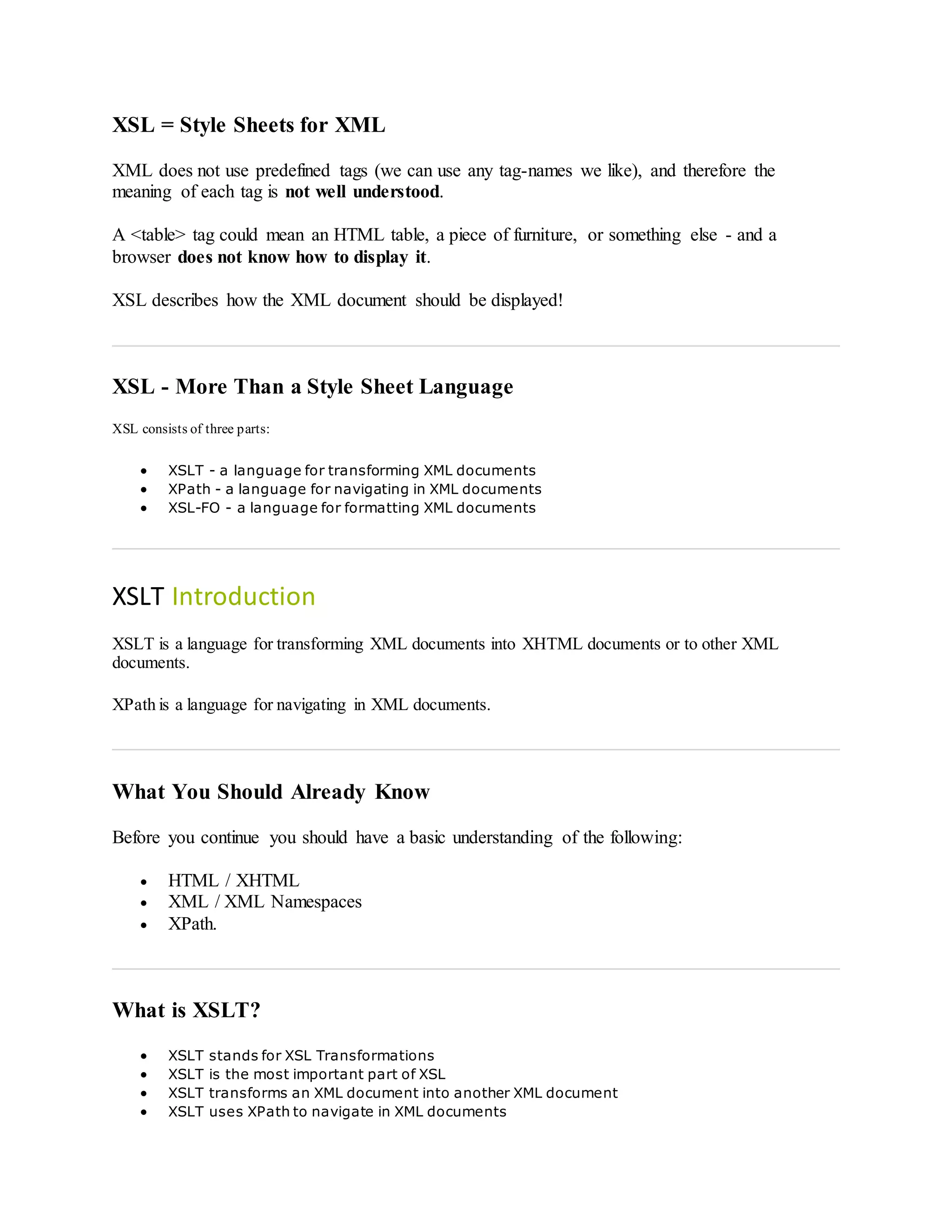 XSL = Style Sheets for XML
XML does not use predefined tags (we can use any tag-names we like), and therefore the
meaning of each tag is not well understood.
A <table> tag could mean an HTML table, a piece of furniture, or something else - and a
browser does not know how to display it.
XSL describes how the XML document should be displayed!
XSL - More Than a Style Sheet Language
XSL consists of three parts:
 XSLT - a language for transforming XML documents
 XPath - a language for navigating in XML documents
 XSL-FO - a language for formatting XML documents
XSLT Introduction
XSLT is a language for transforming XML documents into XHTML documents or to other XML
documents.
XPath is a language for navigating in XML documents.
What You Should Already Know
Before you continue you should have a basic understanding of the following:
 HTML / XHTML
 XML / XML Namespaces
 XPath.
What is XSLT?
 XSLT stands for XSL Transformations
 XSLT is the most important part of XSL
 XSLT transforms an XML document into another XML document
 XSLT uses XPath to navigate in XML documents
 