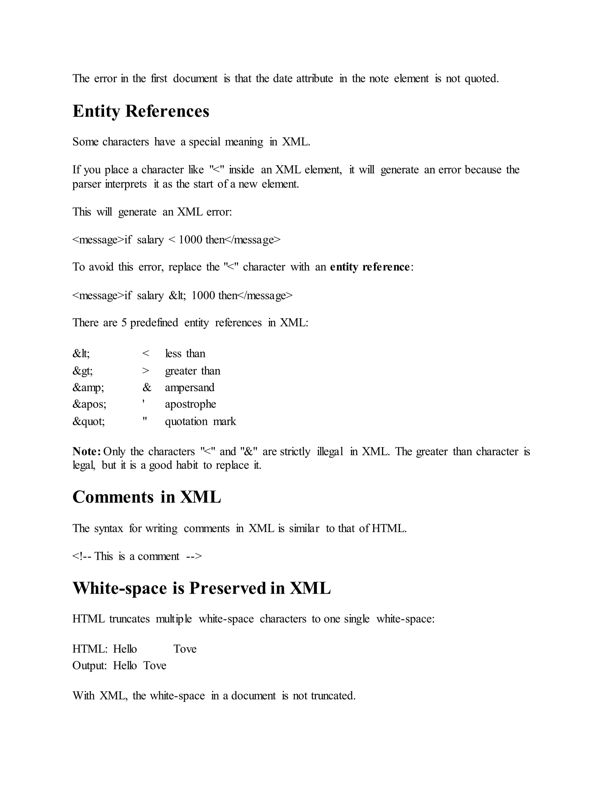 The error in the first document is that the date attribute in the note element is not quoted.
Entity References
Some characters have a special meaning in XML.
If you place a character like "<" inside an XML element, it will generate an error because the
parser interprets it as the start of a new element.
This will generate an XML error:
<message>if salary < 1000 then</message>
To avoid this error, replace the "<" character with an entity reference:
<message>if salary &lt; 1000 then</message>
There are 5 predefined entity references in XML:
&lt; < less than
&gt; > greater than
&amp; & ampersand
&apos; ' apostrophe
&quot; " quotation mark
Note: Only the characters "<" and "&" are strictly illegal in XML. The greater than character is
legal, but it is a good habit to replace it.
Comments in XML
The syntax for writing comments in XML is similar to that of HTML.
<!-- This is a comment -->
White-space is Preserved in XML
HTML truncates multiple white-space characters to one single white-space:
HTML: Hello Tove
Output: Hello Tove
With XML, the white-space in a document is not truncated.
 