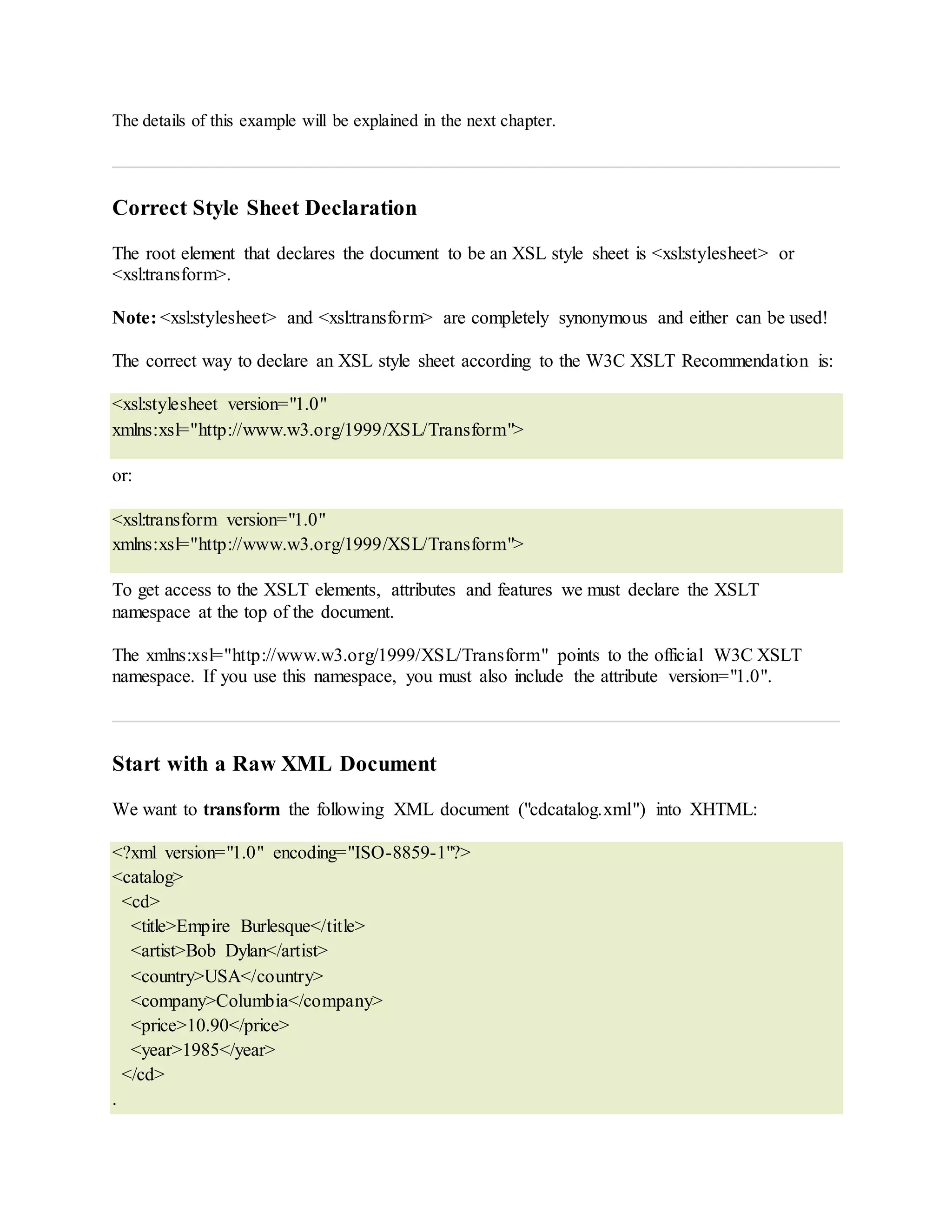 The details of this example will be explained in the next chapter.
Correct Style Sheet Declaration
The root element that declares the document to be an XSL style sheet is <xsl:stylesheet> or
<xsl:transform>.
Note: <xsl:stylesheet> and <xsl:transform> are completely synonymous and either can be used!
The correct way to declare an XSL style sheet according to the W3C XSLT Recommendation is:
<xsl:stylesheet version="1.0"
xmlns:xsl="http://www.w3.org/1999/XSL/Transform">
or:
<xsl:transform version="1.0"
xmlns:xsl="http://www.w3.org/1999/XSL/Transform">
To get access to the XSLT elements, attributes and features we must declare the XSLT
namespace at the top of the document.
The xmlns:xsl="http://www.w3.org/1999/XSL/Transform" points to the official W3C XSLT
namespace. If you use this namespace, you must also include the attribute version="1.0".
Start with a Raw XML Document
We want to transform the following XML document ("cdcatalog.xml") into XHTML:
<?xml version="1.0" encoding="ISO-8859-1"?>
<catalog>
<cd>
<title>Empire Burlesque</title>
<artist>Bob Dylan</artist>
<country>USA</country>
<company>Columbia</company>
<price>10.90</price>
<year>1985</year>
</cd>
.
 