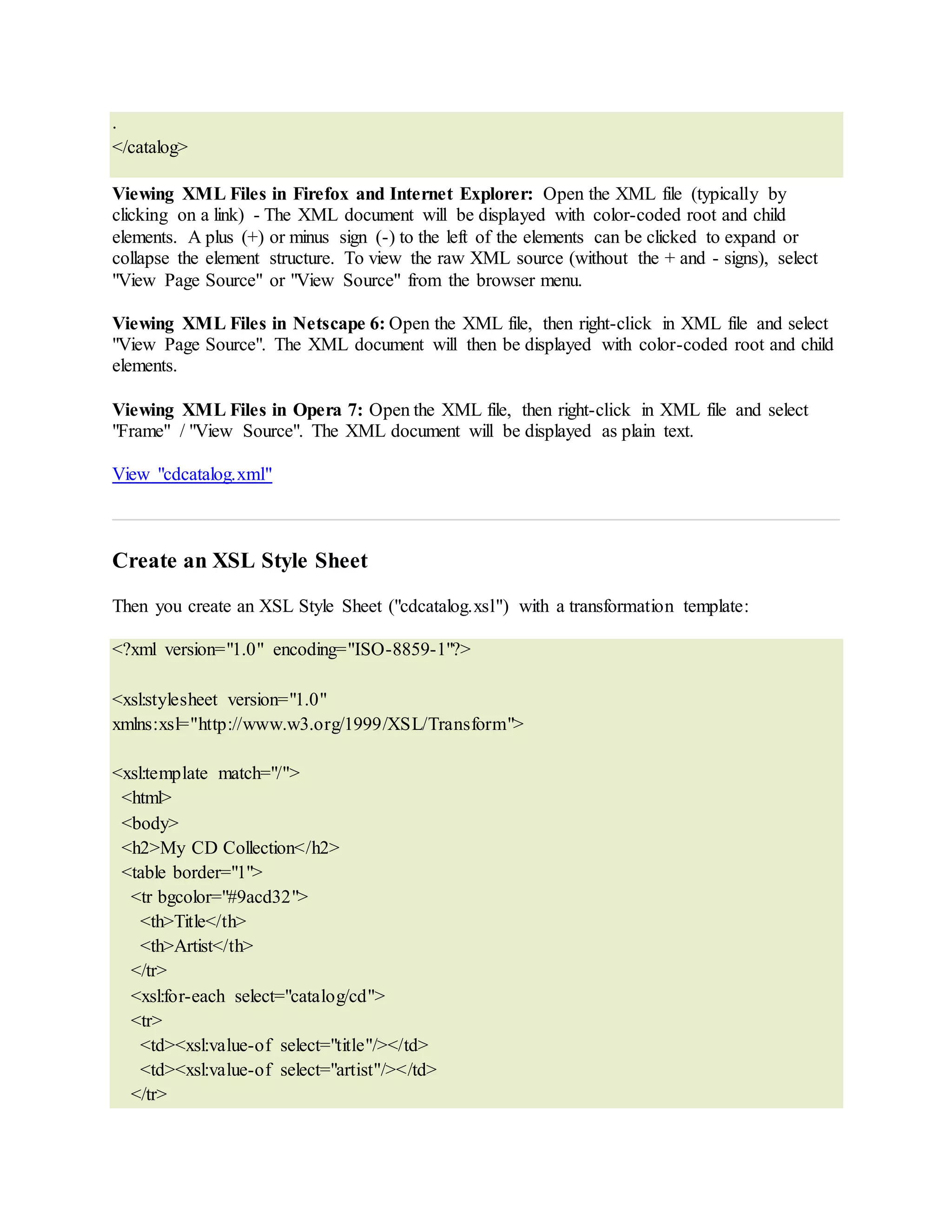 .
</catalog>
Viewing XML Files in Firefox and Internet Explorer: Open the XML file (typically by
clicking on a link) - The XML document will be displayed with color-coded root and child
elements. A plus (+) or minus sign (-) to the left of the elements can be clicked to expand or
collapse the element structure. To view the raw XML source (without the + and - signs), select
"View Page Source" or "View Source" from the browser menu.
Viewing XML Files in Netscape 6: Open the XML file, then right-click in XML file and select
"View Page Source". The XML document will then be displayed with color-coded root and child
elements.
Viewing XML Files in Opera 7: Open the XML file, then right-click in XML file and select
"Frame" / "View Source". The XML document will be displayed as plain text.
View "cdcatalog.xml"
Create an XSL Style Sheet
Then you create an XSL Style Sheet ("cdcatalog.xsl") with a transformation template:
<?xml version="1.0" encoding="ISO-8859-1"?>
<xsl:stylesheet version="1.0"
xmlns:xsl="http://www.w3.org/1999/XSL/Transform">
<xsl:template match="/">
<html>
<body>
<h2>My CD Collection</h2>
<table border="1">
<tr bgcolor="#9acd32">
<th>Title</th>
<th>Artist</th>
</tr>
<xsl:for-each select="catalog/cd">
<tr>
<td><xsl:value-of select="title"/></td>
<td><xsl:value-of select="artist"/></td>
</tr>
 