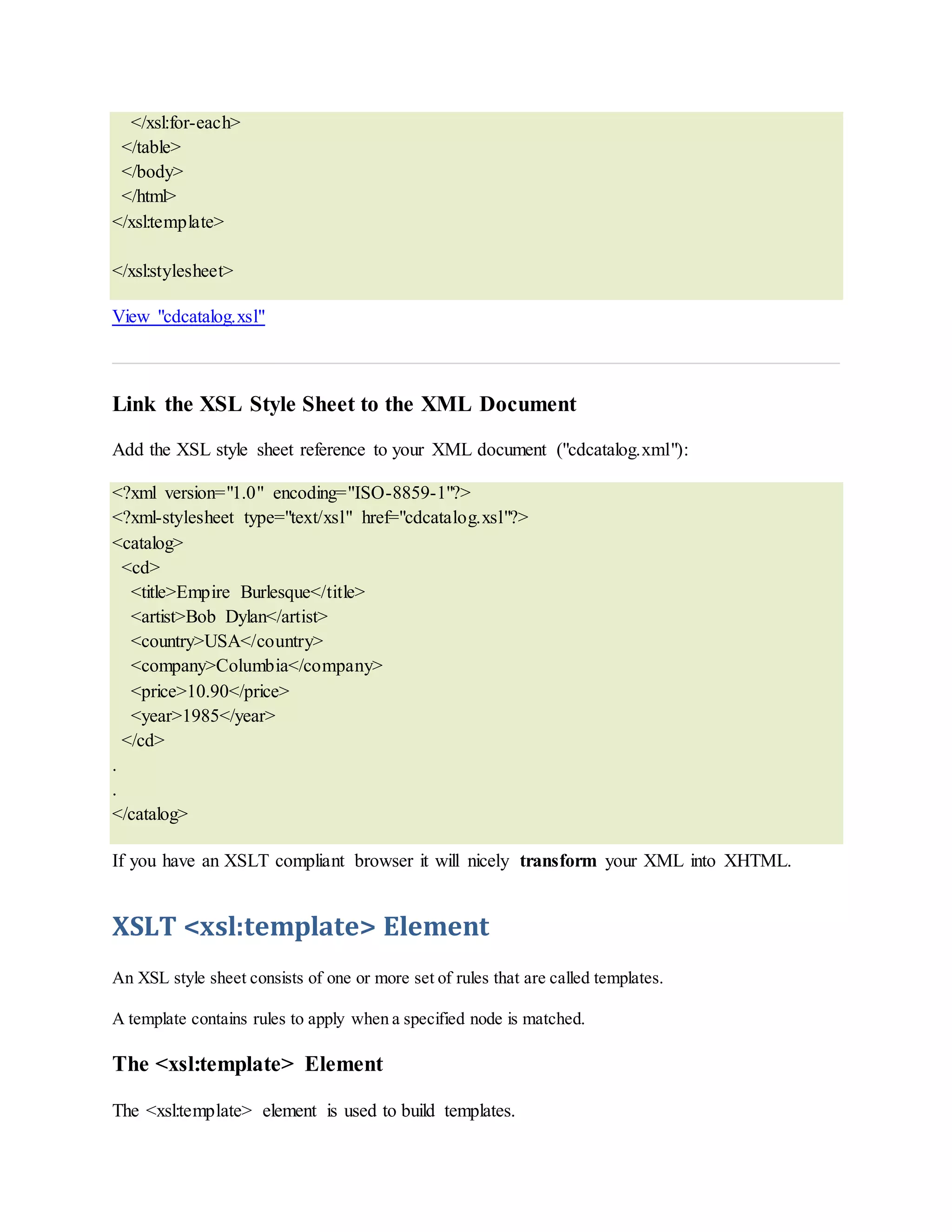</xsl:for-each>
</table>
</body>
</html>
</xsl:template>
</xsl:stylesheet>
View "cdcatalog.xsl"
Link the XSL Style Sheet to the XML Document
Add the XSL style sheet reference to your XML document ("cdcatalog.xml"):
<?xml version="1.0" encoding="ISO-8859-1"?>
<?xml-stylesheet type="text/xsl" href="cdcatalog.xsl"?>
<catalog>
<cd>
<title>Empire Burlesque</title>
<artist>Bob Dylan</artist>
<country>USA</country>
<company>Columbia</company>
<price>10.90</price>
<year>1985</year>
</cd>
.
.
</catalog>
If you have an XSLT compliant browser it will nicely transform your XML into XHTML.
XSLT <xsl:template> Element
An XSL style sheet consists of one or more set of rules that are called templates.
A template contains rules to apply when a specified node is matched.
The <xsl:template> Element
The <xsl:template> element is used to build templates.
 