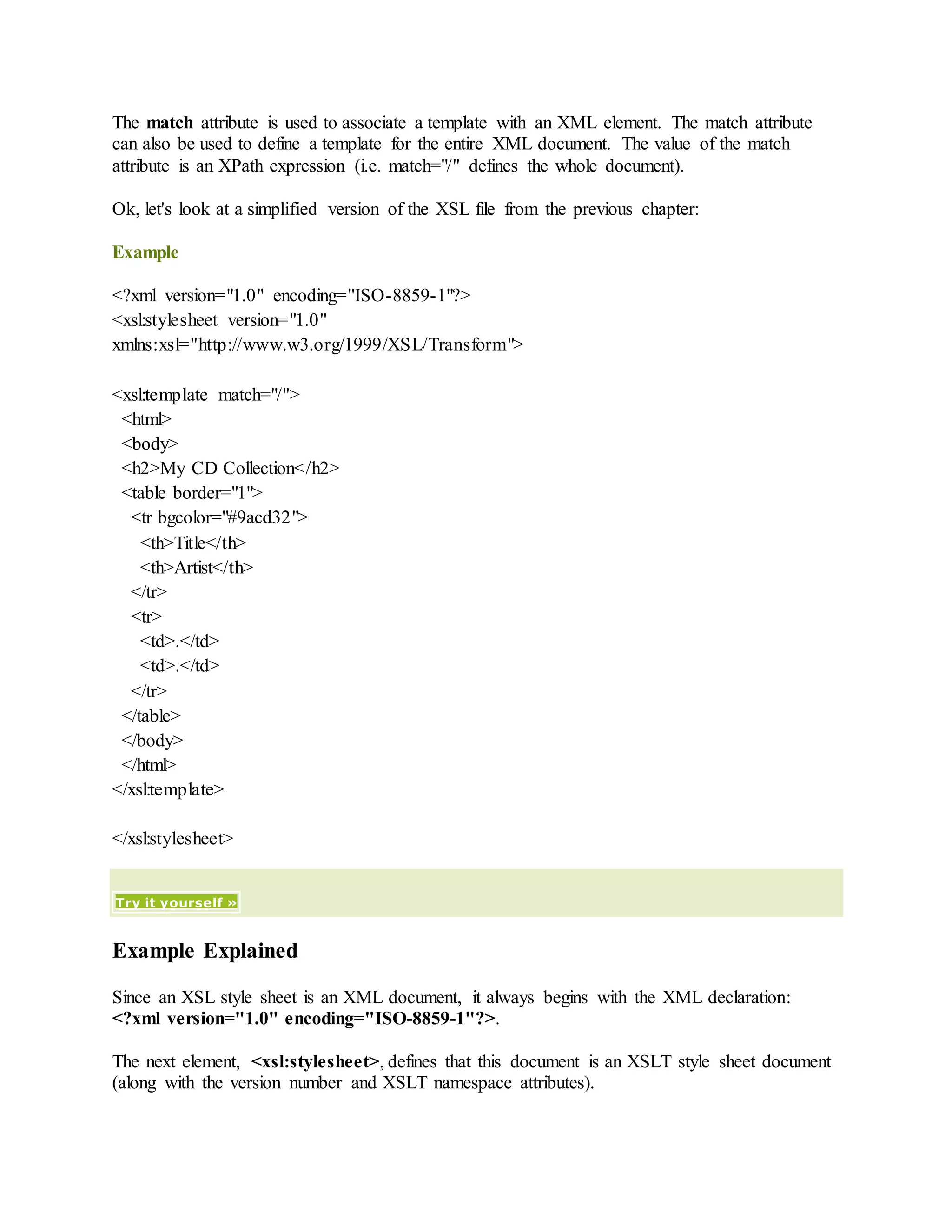 The match attribute is used to associate a template with an XML element. The match attribute
can also be used to define a template for the entire XML document. The value of the match
attribute is an XPath expression (i.e. match="/" defines the whole document).
Ok, let's look at a simplified version of the XSL file from the previous chapter:
Example
<?xml version="1.0" encoding="ISO-8859-1"?>
<xsl:stylesheet version="1.0"
xmlns:xsl="http://www.w3.org/1999/XSL/Transform">
<xsl:template match="/">
<html>
<body>
<h2>My CD Collection</h2>
<table border="1">
<tr bgcolor="#9acd32">
<th>Title</th>
<th>Artist</th>
</tr>
<tr>
<td>.</td>
<td>.</td>
</tr>
</table>
</body>
</html>
</xsl:template>
</xsl:stylesheet>
Try it yourself »
Example Explained
Since an XSL style sheet is an XML document, it always begins with the XML declaration:
<?xml version="1.0" encoding="ISO-8859-1"?>.
The next element, <xsl:stylesheet>, defines that this document is an XSLT style sheet document
(along with the version number and XSLT namespace attributes).
 