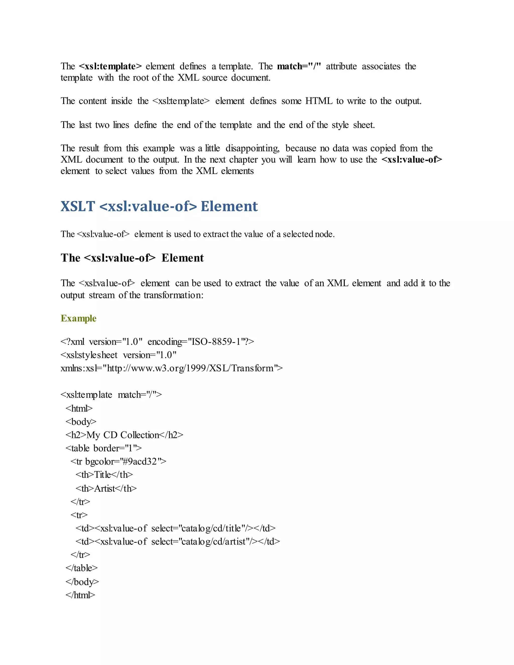 The <xsl:template> element defines a template. The match="/" attribute associates the
template with the root of the XML source document.
The content inside the <xsl:template> element defines some HTML to write to the output.
The last two lines define the end of the template and the end of the style sheet.
The result from this example was a little disappointing, because no data was copied from the
XML document to the output. In the next chapter you will learn how to use the <xsl:value-of>
element to select values from the XML elements
XSLT <xsl:value-of> Element
The <xsl:value-of> element is used to extract the value of a selected node.
The <xsl:value-of> Element
The <xsl:value-of> element can be used to extract the value of an XML element and add it to the
output stream of the transformation:
Example
<?xml version="1.0" encoding="ISO-8859-1"?>
<xsl:stylesheet version="1.0"
xmlns:xsl="http://www.w3.org/1999/XSL/Transform">
<xsl:template match="/">
<html>
<body>
<h2>My CD Collection</h2>
<table border="1">
<tr bgcolor="#9acd32">
<th>Title</th>
<th>Artist</th>
</tr>
<tr>
<td><xsl:value-of select="catalog/cd/title"/></td>
<td><xsl:value-of select="catalog/cd/artist"/></td>
</tr>
</table>
</body>
</html>
 