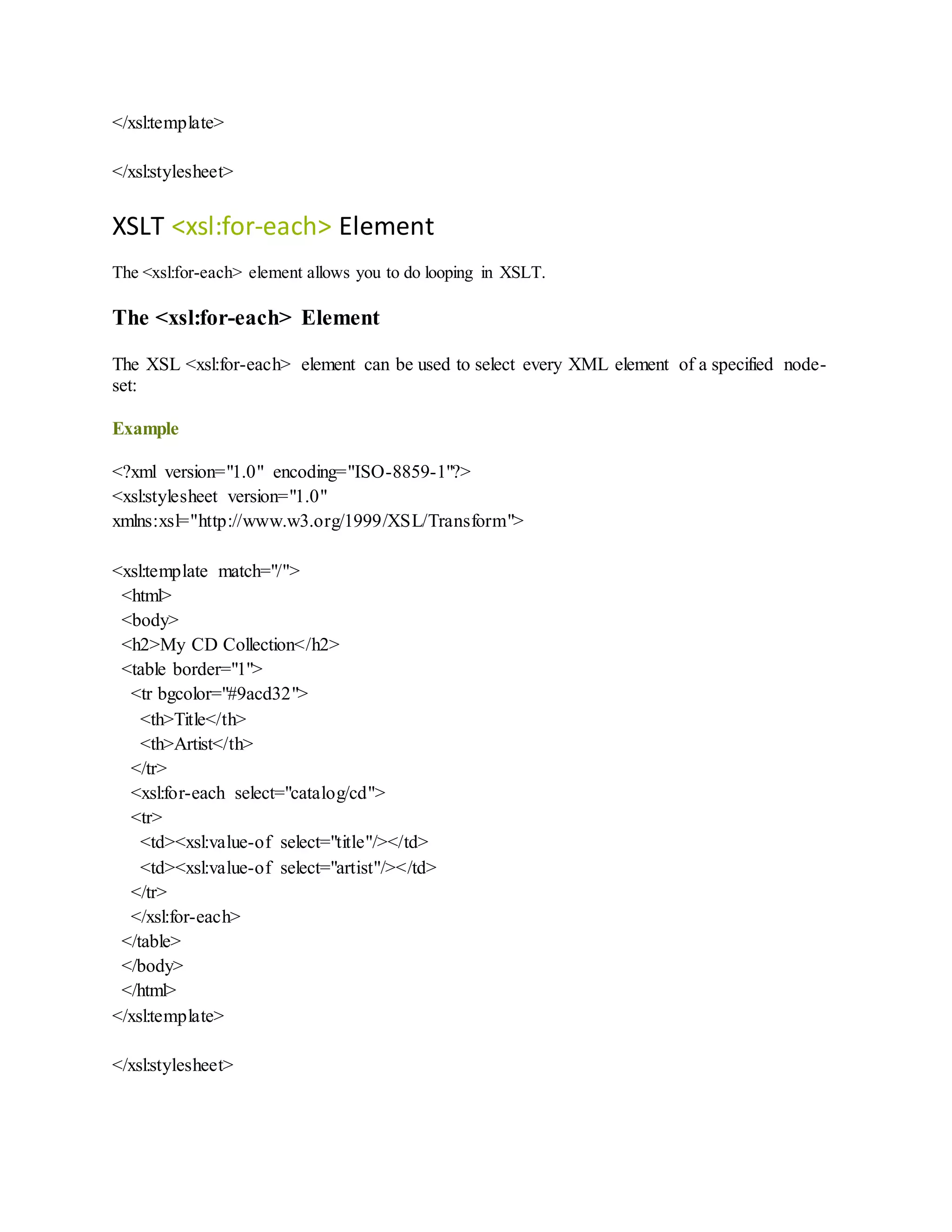 </xsl:template>
</xsl:stylesheet>
XSLT <xsl:for-each> Element
The <xsl:for-each> element allows you to do looping in XSLT.
The <xsl:for-each> Element
The XSL <xsl:for-each> element can be used to select every XML element of a specified node-
set:
Example
<?xml version="1.0" encoding="ISO-8859-1"?>
<xsl:stylesheet version="1.0"
xmlns:xsl="http://www.w3.org/1999/XSL/Transform">
<xsl:template match="/">
<html>
<body>
<h2>My CD Collection</h2>
<table border="1">
<tr bgcolor="#9acd32">
<th>Title</th>
<th>Artist</th>
</tr>
<xsl:for-each select="catalog/cd">
<tr>
<td><xsl:value-of select="title"/></td>
<td><xsl:value-of select="artist"/></td>
</tr>
</xsl:for-each>
</table>
</body>
</html>
</xsl:template>
</xsl:stylesheet>
 