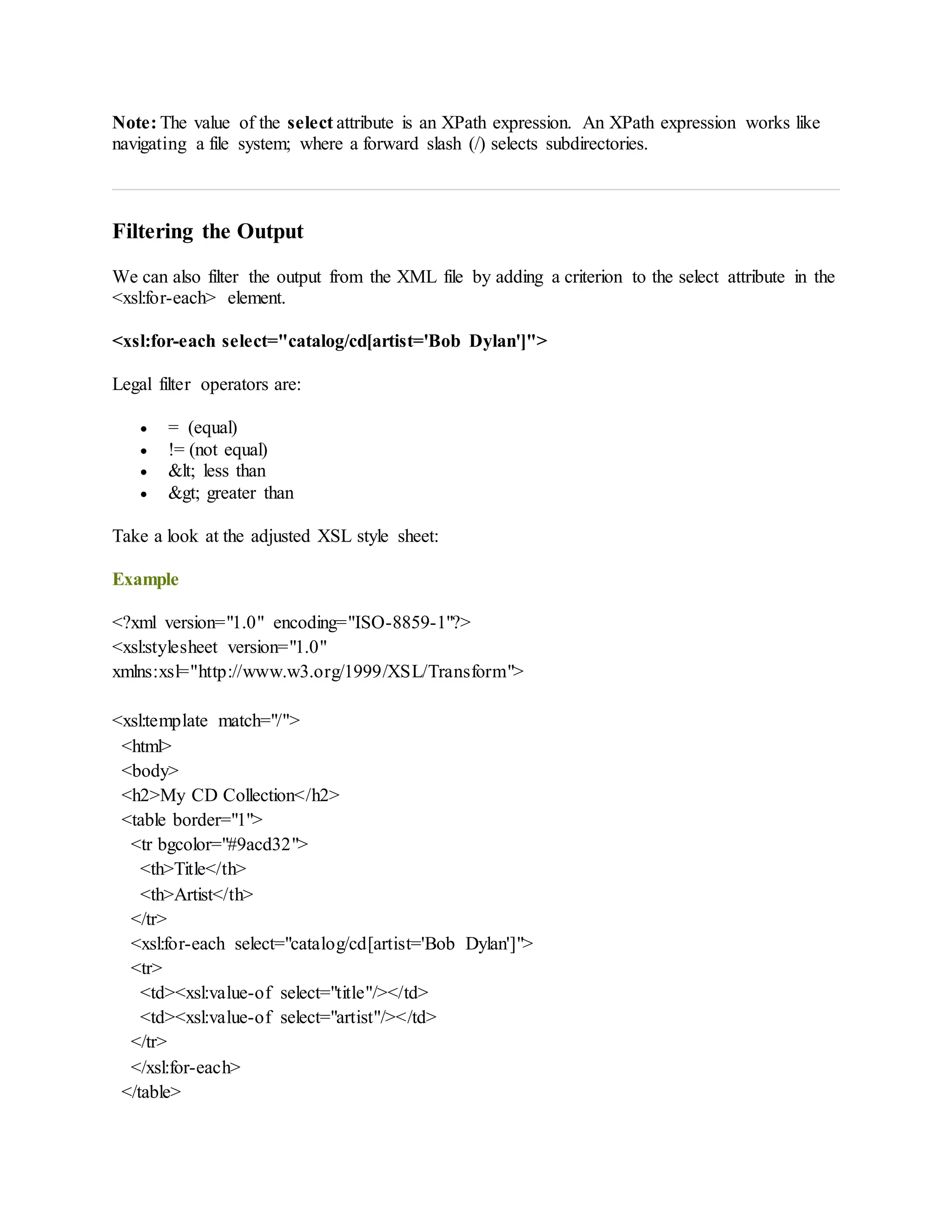 Note: The value of the select attribute is an XPath expression. An XPath expression works like
navigating a file system; where a forward slash (/) selects subdirectories.
Filtering the Output
We can also filter the output from the XML file by adding a criterion to the select attribute in the
<xsl:for-each> element.
<xsl:for-each select="catalog/cd[artist='Bob Dylan']">
Legal filter operators are:
 = (equal)
 != (not equal)
 &lt; less than
 &gt; greater than
Take a look at the adjusted XSL style sheet:
Example
<?xml version="1.0" encoding="ISO-8859-1"?>
<xsl:stylesheet version="1.0"
xmlns:xsl="http://www.w3.org/1999/XSL/Transform">
<xsl:template match="/">
<html>
<body>
<h2>My CD Collection</h2>
<table border="1">
<tr bgcolor="#9acd32">
<th>Title</th>
<th>Artist</th>
</tr>
<xsl:for-each select="catalog/cd[artist='Bob Dylan']">
<tr>
<td><xsl:value-of select="title"/></td>
<td><xsl:value-of select="artist"/></td>
</tr>
</xsl:for-each>
</table>
 