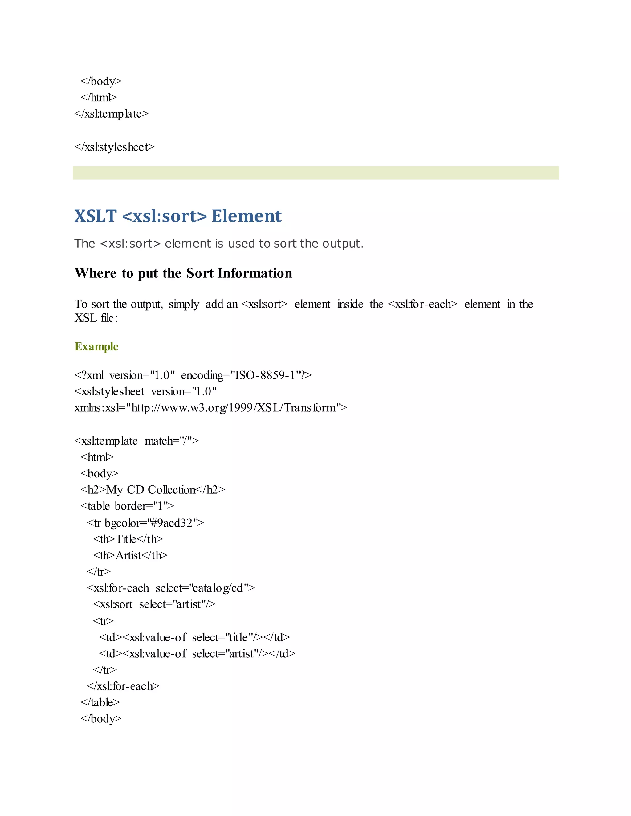 </body>
</html>
</xsl:template>
</xsl:stylesheet>
XSLT <xsl:sort> Element
The <xsl:sort> element is used to sort the output.
Where to put the Sort Information
To sort the output, simply add an <xsl:sort> element inside the <xsl:for-each> element in the
XSL file:
Example
<?xml version="1.0" encoding="ISO-8859-1"?>
<xsl:stylesheet version="1.0"
xmlns:xsl="http://www.w3.org/1999/XSL/Transform">
<xsl:template match="/">
<html>
<body>
<h2>My CD Collection</h2>
<table border="1">
<tr bgcolor="#9acd32">
<th>Title</th>
<th>Artist</th>
</tr>
<xsl:for-each select="catalog/cd">
<xsl:sort select="artist"/>
<tr>
<td><xsl:value-of select="title"/></td>
<td><xsl:value-of select="artist"/></td>
</tr>
</xsl:for-each>
</table>
</body>
 