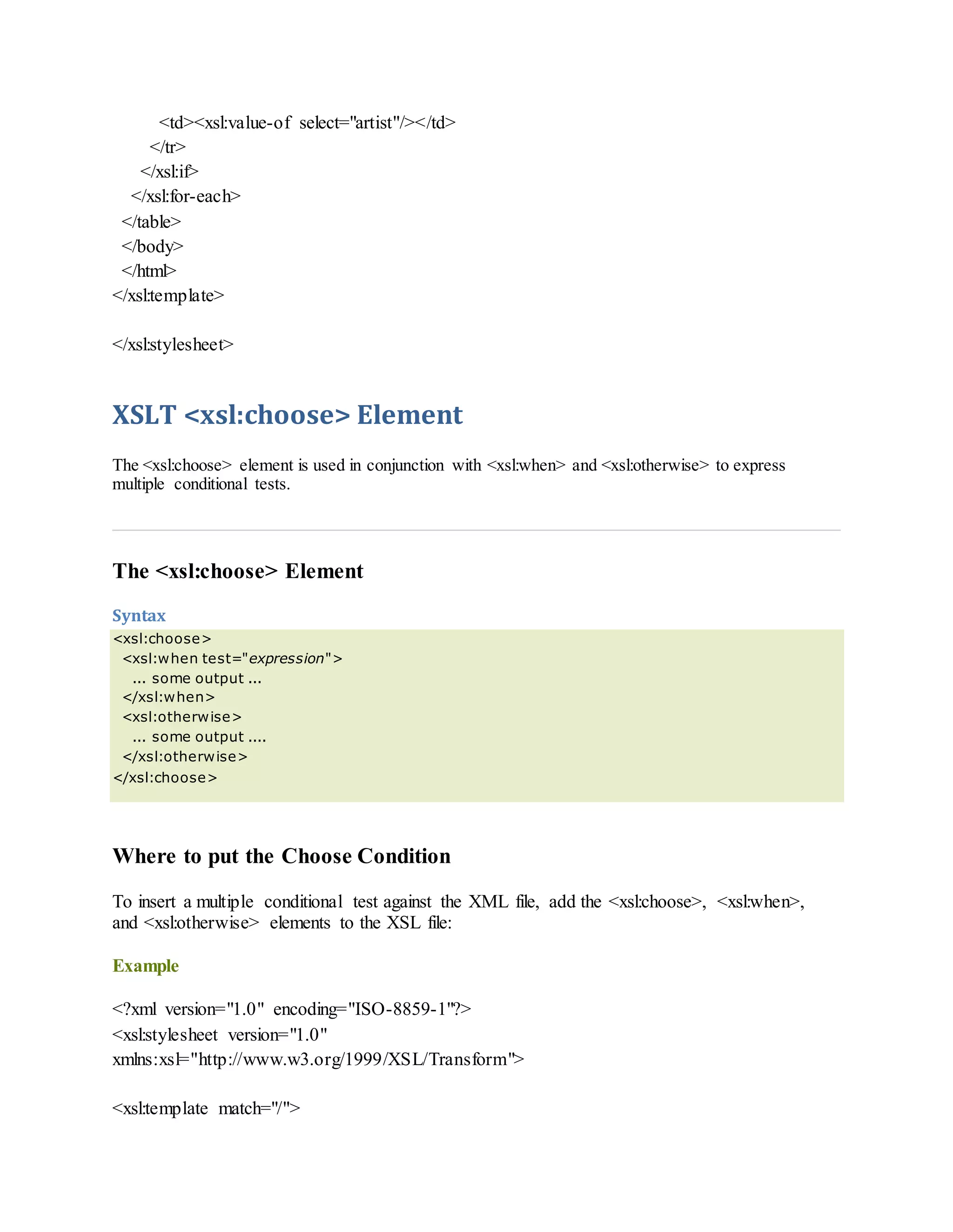 <td><xsl:value-of select="artist"/></td>
</tr>
</xsl:if>
</xsl:for-each>
</table>
</body>
</html>
</xsl:template>
</xsl:stylesheet>
XSLT <xsl:choose> Element
The <xsl:choose> element is used in conjunction with <xsl:when> and <xsl:otherwise> to express
multiple conditional tests.
The <xsl:choose> Element
Syntax
<xsl:choose>
<xsl:when test="expression">
... some output ...
</xsl:when>
<xsl:otherwise>
... some output ....
</xsl:otherwise>
</xsl:choose>
Where to put the Choose Condition
To insert a multiple conditional test against the XML file, add the <xsl:choose>, <xsl:when>,
and <xsl:otherwise> elements to the XSL file:
Example
<?xml version="1.0" encoding="ISO-8859-1"?>
<xsl:stylesheet version="1.0"
xmlns:xsl="http://www.w3.org/1999/XSL/Transform">
<xsl:template match="/">
 