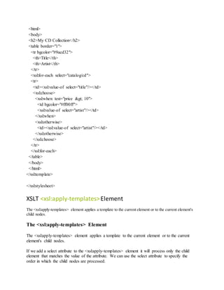 <html>
<body>
<h2>My CD Collection</h2>
<table border="1">
<tr bgcolor="#9acd32">
<th>Title</th>
<th>Artist</th>
</tr>
<xsl:for-each select="catalog/cd">
<tr>
<td><xsl:value-of select="title"/></td>
<xsl:choose>
<xsl:when test="price > 10">
<td bgcolor="#ff00ff">
<xsl:value-of select="artist"/></td>
</xsl:when>
<xsl:otherwise>
<td><xsl:value-of select="artist"/></td>
</xsl:otherwise>
</xsl:choose>
</tr>
</xsl:for-each>
</table>
</body>
</html>
</xsl:template>
</xsl:stylesheet>
XSLT <xsl:apply-templates>Element
The <xsl:apply-templates> element applies a template to the current element or to the current element's
child nodes.
The <xsl:apply-templates> Element
The <xsl:apply-templates> element applies a template to the current element or to the current
element's child nodes.
If we add a select attribute to the <xsl:apply-templates> element it will process only the child
element that matches the value of the attribute. We can use the select attribute to specify the
order in which the child nodes are processed.
 